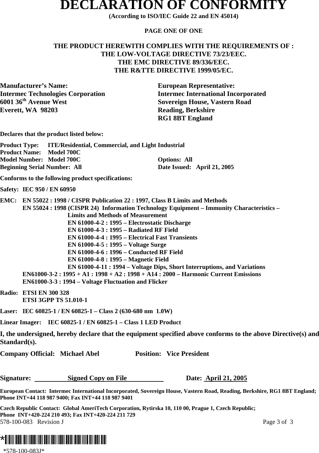 578-100-083   Revision J    Page 3 of  3  *578-100-083J*   *578-100-083J* DECLARATION OF CONFORMITY (According to ISO/IEC Guide 22 and EN 45014)  PAGE ONE OF ONE  THE PRODUCT HEREWITH COMPLIES WITH THE REQUIREMENTS OF : THE LOW-VOLTAGE DIRECTIVE 73/23/EEC. THE EMC DIRECTIVE 89/336/EEC. THE R&amp;TTE DIRECTIVE 1999/05/EC.  Manufacturer’s Name:  European Representative: Intermec Technologies Corporation  Intermec International Incorporated 6001 36th Avenue West  Sovereign House, Vastern Road Everett, WA  98203  Reading, Berkshire   RG1 8BT England  Declares that the product listed below: Product Type:  ITE/Residential, Commercial, and Light Industrial Product Name:    Model 700C Model Number:  Model 700C  Options:  All   Beginning Serial Number:  All  Date Issued:   April 21, 2005 Conforms to the following product specifications: Safety:  IEC 950 / EN 60950 EMC:  EN 55022 : 1998 / CISPR Publication 22 : 1997, Class B Limits and Methods   EN 55024 : 1998 (CISPR 24)  Information Technology Equipment – Immunity Characteristics –        Limits and Methods of Measurement     EN 61000-4-2 : 1995 – Electrostatic Discharge     EN 61000-4-3 : 1995 – Radiated RF Field     EN 61000-4-4 : 1995 – Electrical Fast Transients     EN 61000-4-5 : 1995 – Voltage Surge     EN 61000-4-6 : 1996 – Conducted RF Field     EN 61000-4-8 : 1995 – Magnetic Field     EN 61000-4-11 : 1994 – Voltage Dips, Short Interruptions, and Variations   EN61000-3-2 : 1995 + A1 : 1998 + A2 : 1998 + A14 : 2000 – Harmonic Current Emissions   EN61000-3-3 : 1994 – Voltage Fluctuation and Flicker Radio:   ETSI EN 300 328   ETSI 3GPP TS 51.010-1 Laser:  IEC 60825-1 / EN 60825-1 – Class 2 (630-680 nm  1.0W) Linear Imager:  IEC 60825-1 / EN 60825-1 – Class 1 LED Product I, the undersigned, hereby declare that the equipment specified above conforms to the above Directive(s) and Standard(s). Company Official:   Michael Abel  Position:   Vice President   Signature:    Signed Copy on File     Date:  April 21, 2005 European Contact:  Intermec International Incorporated, Sovereign House, Vastern Road, Reading, Berkshire, RG1 8BT England;  Phone INT+44 118 987 9400; Fax INT+44 118 987 9401 Czech Republic Contact:  Global AmeriTech Corporation, Rytirska 10, 110 00, Prague 1, Czech Republic;  Phone  INT+420-224 210 493; Fax INT+420-224 211 729 