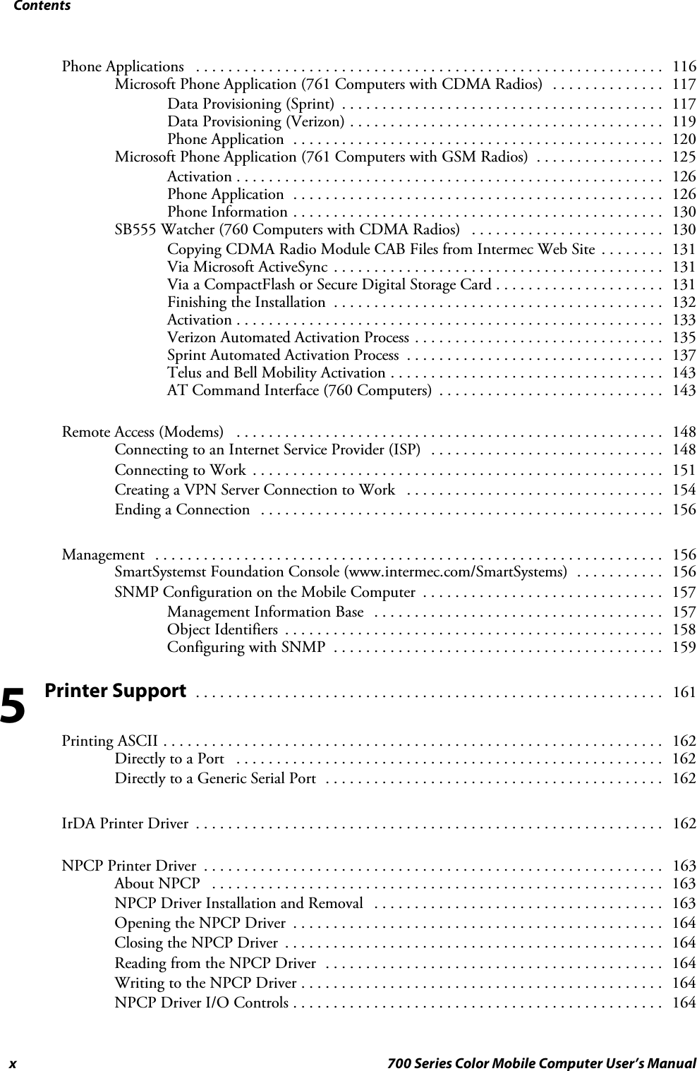 Contentsx 700 Series Color Mobile Computer User’s ManualPhone Applications 116..........................................................Microsoft Phone Application (761 Computers with CDMA Radios) 117..............Data Provisioning (Sprint) 117........................................Data Provisioning (Verizon) 119.......................................Phone Application 120..............................................Microsoft Phone Application (761 Computers with GSM Radios) 125................Activation 126.....................................................Phone Application 126..............................................Phone Information 130..............................................SB555 Watcher (760 Computers with CDMA Radios) 130........................Copying CDMA Radio Module CAB Files from Intermec Web Site 131........Via Microsoft ActiveSync 131.........................................Via a CompactFlash or Secure Digital Storage Card 131.....................Finishing the Installation 132.........................................Activation 133.....................................................Verizon Automated Activation Process 135...............................Sprint Automated Activation Process 137................................Telus and Bell Mobility Activation 143..................................AT Command Interface (760 Computers) 143............................Remote Access (Modems) 148.....................................................Connecting to an Internet Service Provider (ISP) 148.............................Connecting to Work 151...................................................Creating a VPN Server Connection to Work 154................................Ending a Connection 156..................................................Management 156...............................................................SmartSystemst Foundation Console (www.intermec.com/SmartSystems) 156...........SNMP Configuration on the Mobile Computer 157..............................Management Information Base 157....................................Object Identifiers 158...............................................Configuring with SNMP 159.........................................Printer Support 161..........................................................Printing ASCII 162..............................................................Directly to a Port 162.....................................................Directly to a Generic Serial Port 162..........................................IrDA Printer Driver 162..........................................................NPCP Printer Driver 163.........................................................About NPCP 163........................................................NPCP Driver Installation and Removal 163....................................Opening the NPCP Driver 164..............................................Closing the NPCP Driver 164...............................................Reading from the NPCP Driver 164..........................................Writing to the NPCP Driver 164.............................................NPCP Driver I/O Controls 164..............................................5