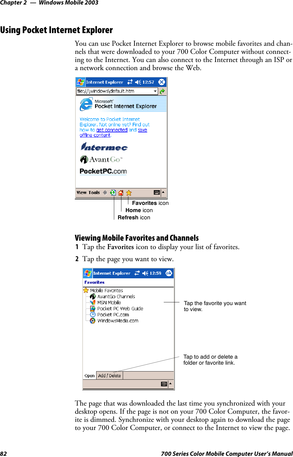 Windows Mobile 2003Chapter —282 700 Series Color Mobile Computer User’s ManualUsing Pocket Internet ExplorerYou can use Pocket Internet Explorer to browse mobile favorites and chan-nels that were downloaded to your 700 Color Computer without connect-ing to the Internet. You can also connect to the Internet through an ISP ora network connection and browse the Web.Favorites iconHome iconRefresh iconViewing Mobile Favorites and Channels1Tap the Favorites icon to display your list of favorites.2Tapthepageyouwanttoview.Tap the favorite you wantto view.Tap to add or delete afolder or favorite link.The page that was downloaded the last time you synchronized with yourdesktop opens. If the page is not on your 700 Color Computer, the favor-ite is dimmed. Synchronize with your desktop again to download the pageto your 700 Color Computer, or connect to the Internet to view the page.