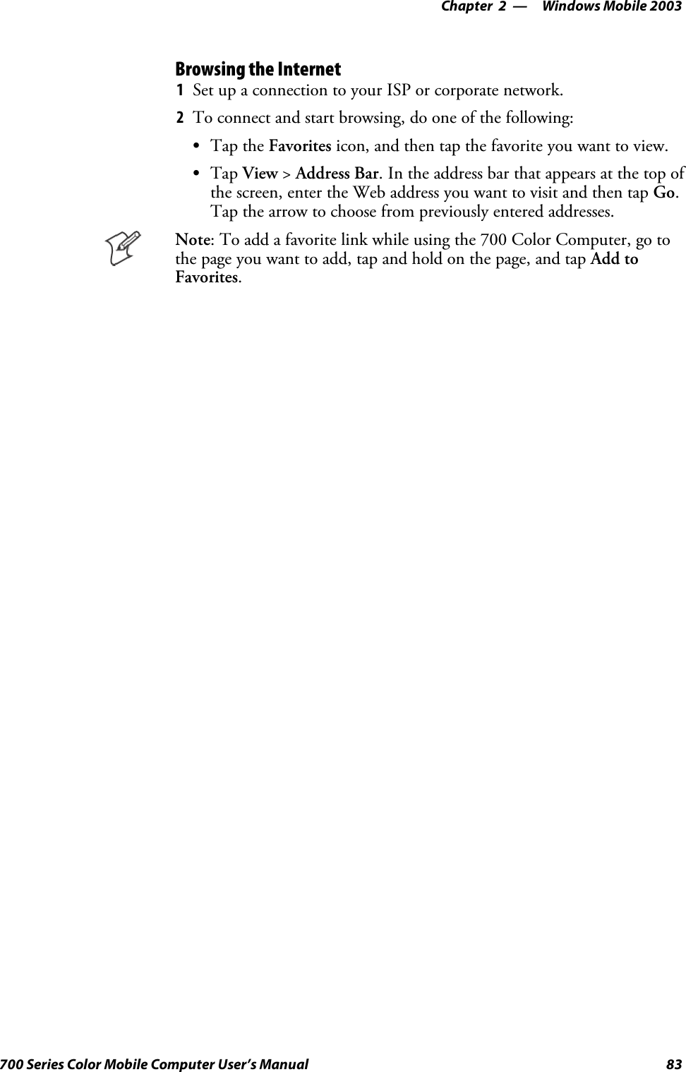 Windows Mobile 2003—Chapter 283700 Series Color Mobile Computer User’s ManualBrowsing the Internet1Set up a connection to your ISP or corporate network.2To connect and start browsing, do one of the following:STap the Favorites icon, and then tap the favorite you want to view.STap View &gt;Address Bar. In the address bar that appears at the top ofthe screen, enter the Web address you want to visit and then tap Go.Tap the arrow to choose from previously entered addresses.Note: To add a favorite link while using the 700 Color Computer, go tothe page you want to add, tap and hold on the page, and tap Add toFavorites.