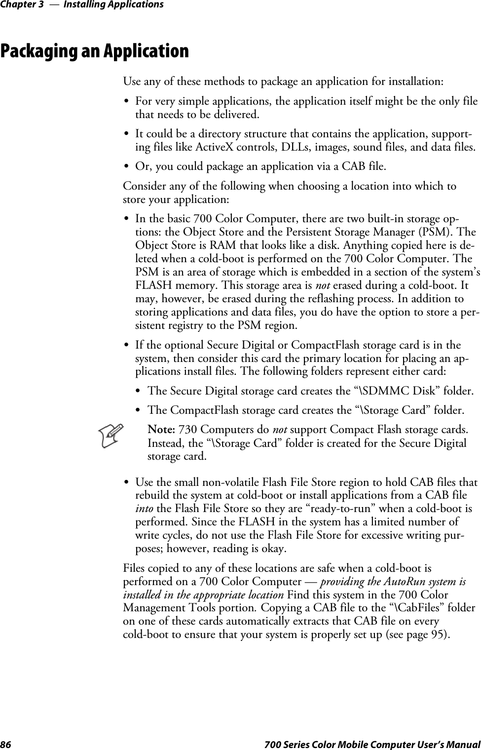 Installing ApplicationsChapter —386 700 Series Color Mobile Computer User’s ManualPackaging an ApplicationUse any of these methods to package an application for installation:SFor very simple applications, the application itself might be the only filethat needs to be delivered.SIt could be a directory structure that contains the application, support-ing files like ActiveX controls, DLLs, images, sound files, and data files.SOr, you could package an application via a CAB file.Consider any of the following when choosing a location into which tostore your application:SIn the basic 700 Color Computer, there are two built-in storage op-tions: the Object Store and the Persistent Storage Manager (PSM). TheObject Store is RAM that looks like a disk. Anything copied here is de-leted when a cold-boot is performed on the 700 Color Computer. ThePSM is an area of storage which is embedded in a section of the system’sFLASH memory. This storage area is not erased during a cold-boot. Itmay, however, be erased during the reflashing process. In addition tostoring applications and data files, you do have the option to store a per-sistent registry to the PSM region.SIf the optional Secure Digital or CompactFlash storage card is in thesystem, then consider this card the primary location for placing an ap-plications install files. The following folders represent either card:SThe Secure Digital storage card creates the “\SDMMC Disk” folder.SThe CompactFlash storage card creates the “\Storage Card” folder.Note: 730 Computers do not support Compact Flash storage cards.Instead, the “\Storage Card” folder is created for the Secure Digitalstorage card.SUse the small non-volatile Flash File Store region to hold CAB files thatrebuild the system at cold-boot or install applications from a CAB fileinto the Flash File Store so they are “ready-to-run” when a cold-boot isperformed. Since the FLASH in the system has a limited number ofwrite cycles, do not use the Flash File Store for excessive writing pur-poses; however, reading is okay.Files copied to any of these locations are safe when a cold-boot isperformed on a 700 Color Computer — providing the AutoRun system isinstalled in the appropriate location Find this system in the 700 ColorManagement Tools portion.Copying a CAB file to the “\CabFiles” folderon one of these cards automatically extracts that CAB file on everycold-boot to ensure that your system is properly set up (see page 95).