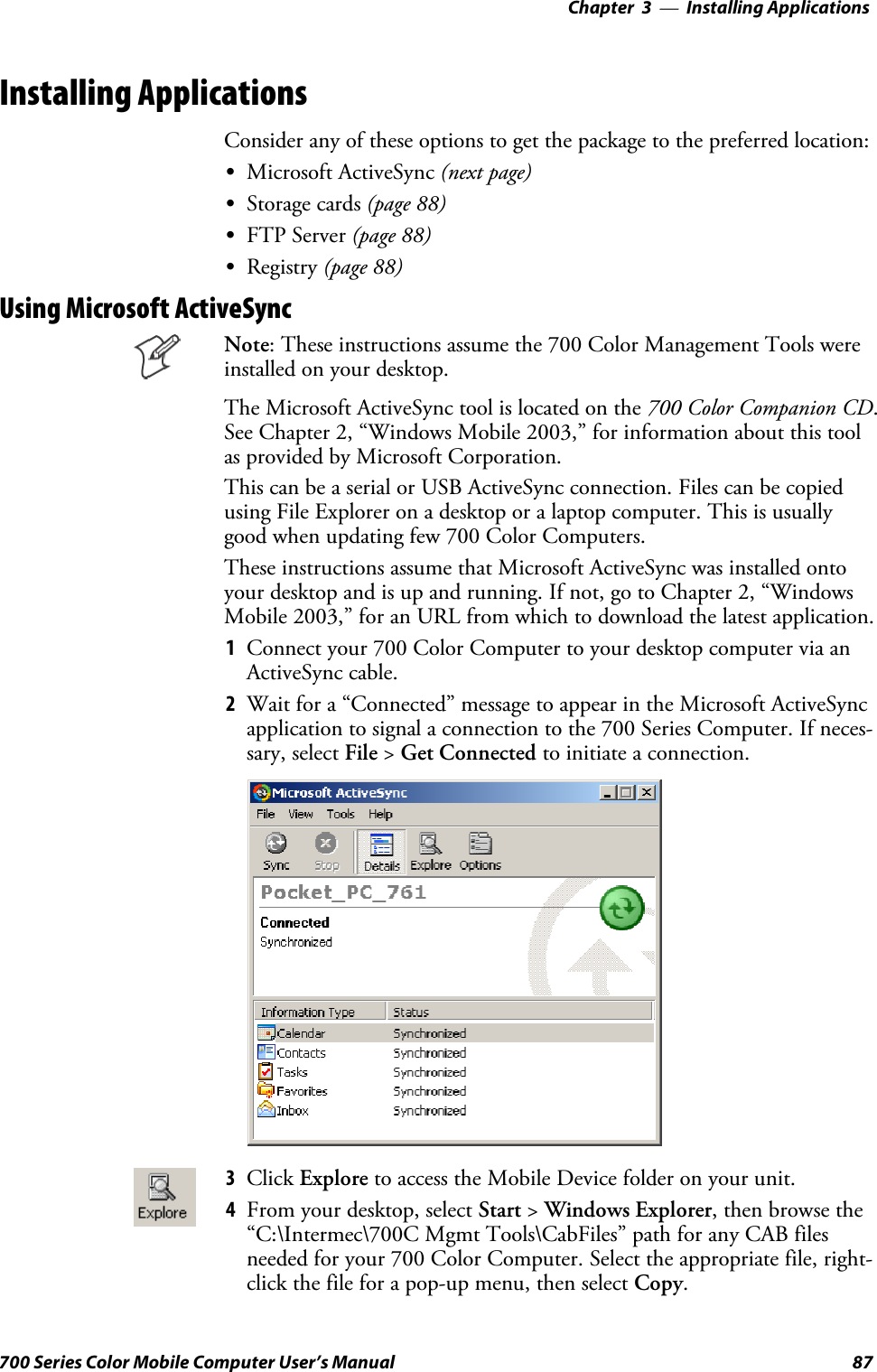 Installing Applications—Chapter 387700 Series Color Mobile Computer User’s ManualInstalling ApplicationsConsider any of these options to get the package to the preferred location:SMicrosoft ActiveSync (next page)SStorage cards (page 88)SFTP Server (page 88)SRegistry (page 88)Using Microsoft ActiveSyncNote: These instructions assume the 700 Color Management Tools wereinstalled on your desktop.The Microsoft ActiveSync tool is located on the 700 Color Companion CD.See Chapter 2, “Windows Mobile 2003,” for information about this toolas provided by Microsoft Corporation.This can be a serial or USB ActiveSync connection. Files can be copiedusing File Explorer on a desktop or a laptop computer. This is usuallygood when updating few 700 Color Computers.These instructions assume that Microsoft ActiveSync was installed ontoyour desktop and is up and running. If not, go to Chapter 2, “WindowsMobile 2003,” for an URL from which to download the latest application.1Connect your 700 Color Computer to your desktop computer via anActiveSync cable.2Wait for a “Connected” message to appear in the Microsoft ActiveSyncapplication to signal a connection to the 700 Series Computer. If neces-sary, select File &gt;Get Connected to initiate a connection.3Click Explore toaccesstheMobileDevicefolderonyourunit.4From your desktop, select Start &gt;Windows Explorer, then browse the“C:\Intermec\700C Mgmt Tools\CabFiles” path for any CAB filesneeded for your 700 Color Computer. Select the appropriate file, right-click the file for a pop-up menu, then select Copy.