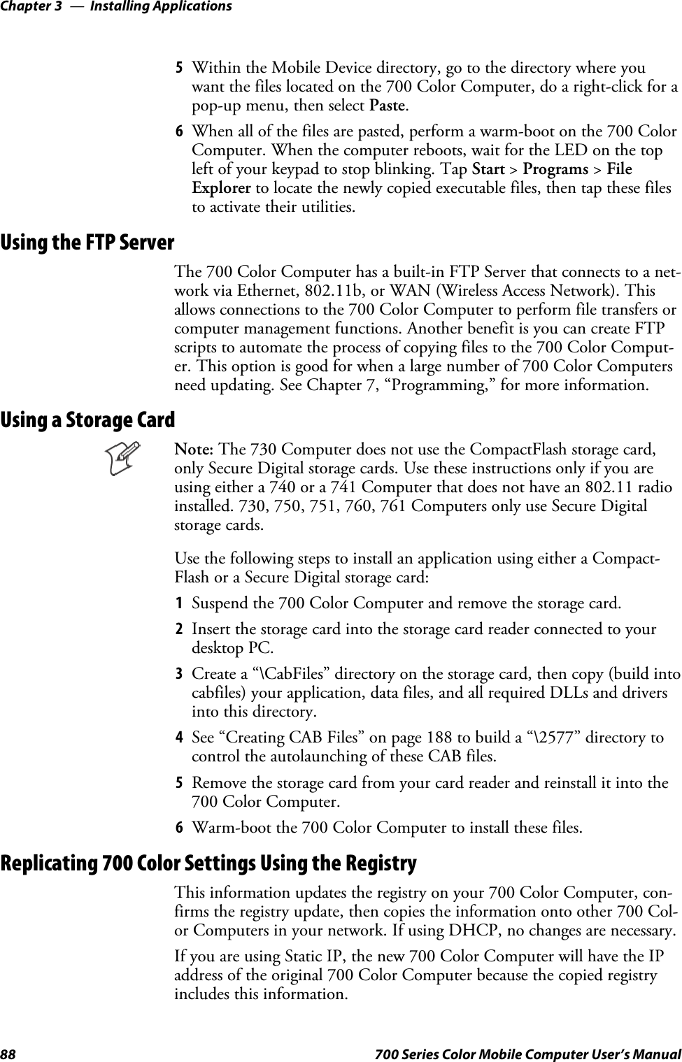 Installing ApplicationsChapter —388 700 Series Color Mobile Computer User’s Manual5Within the Mobile Device directory, go to the directory where youwant the files located on the 700 Color Computer, do a right-click for apop-up menu, then select Paste.6When all of the files are pasted, perform a warm-boot on the 700 ColorComputer. When the computer reboots, wait for the LED on the topleft of your keypad to stop blinking. Tap Start &gt;Programs &gt;FileExplorer to locate the newly copied executable files, then tap these filesto activate their utilities.Using the FTP ServerThe 700 Color Computer has a built-in FTP Server that connects to a net-work via Ethernet, 802.11b, or WAN (Wireless Access Network). Thisallows connections to the 700 Color Computer to perform file transfers orcomputer management functions. Another benefit is you can create FTPscripts to automate the process of copying files to the 700 Color Comput-er. This option is good for when a large number of 700 Color Computersneed updating. See Chapter 7, “Programming,” for more information.Using a Storage CardNote: The 730 Computer does not use the CompactFlash storage card,only Secure Digital storage cards. Use these instructions only if you areusing either a 740 or a 741 Computer that does not have an 802.11 radioinstalled. 730, 750, 751, 760, 761 Computers only use Secure Digitalstorage cards.Use the following steps to install an application using either a Compact-Flash or a Secure Digital storage card:1Suspend the 700 Color Computer and remove the storage card.2Insert the storage card into the storage card reader connected to yourdesktop PC.3Create a “\CabFiles” directory on the storage card, then copy (build intocabfiles) your application, data files, and all required DLLs and driversinto this directory.4See “Creating CAB Files” on page 188 to build a “\2577” directory tocontrol the autolaunching of these CAB files.5Remove the storage card from your card reader and reinstall it into the700 Color Computer.6Warm-boot the 700 Color Computer to install these files.Replicating 700 Color Settings Using the RegistryThis information updates the registry on your 700 Color Computer, con-firms the registry update, then copies the information onto other 700 Col-or Computers in your network. If using DHCP, no changes are necessary.If you are using Static IP, the new 700 Color Computer will have the IPaddress of the original 700 Color Computer because the copied registryincludes this information.