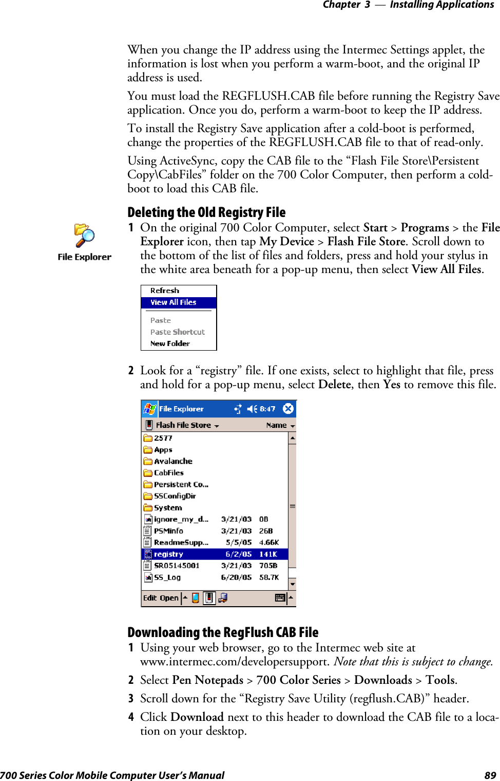 Installing Applications—Chapter 389700 Series Color Mobile Computer User’s ManualWhen you change the IP address using the Intermec Settings applet, theinformation is lost when you perform a warm-boot, and the original IPaddress is used.You must load the REGFLUSH.CAB file before running the Registry Saveapplication. Once you do, perform a warm-boot to keep the IP address.To install the Registry Save application after a cold-boot is performed,change the properties of the REGFLUSH.CAB file to that of read-only.Using ActiveSync, copy the CAB file to the “Flash File Store\PersistentCopy\CabFiles” folder on the 700 Color Computer, then perform a cold-boot to load this CAB file.Deleting the Old Registry File1On the original 700 Color Computer, select Start &gt;Programs &gt;theFileExplorer icon, then tap My Device &gt;Flash File Store. Scroll down tothe bottom of the list of files and folders, press and hold your stylus inthe white area beneath for a pop-up menu, then select View All Files.2Look for a “registry” file. If one exists, select to highlight that file, pressand hold for a pop-up menu, select Delete,thenYes to remove this file.Downloading the RegFlush CAB File1Using your web browser, go to the Intermec web site atwww.intermec.com/developersupport. Note that this is subject to change.2Select Pen Notepads &gt;700 Color Series &gt;Downloads &gt;Tools.3Scroll down for the “Registry Save Utility (regflush.CAB)” header.4Click Download next to this header to download the CAB file to a loca-tion on your desktop.