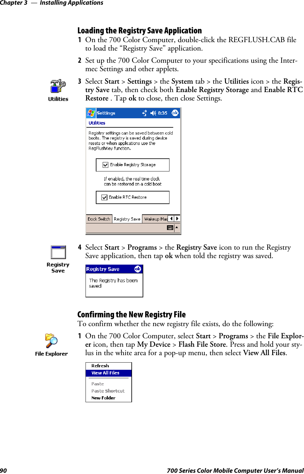 Installing ApplicationsChapter —390 700 Series Color Mobile Computer User’s ManualLoading the Registry Save Application1On the 700 Color Computer, double-click the REGFLUSH.CAB fileto load the “Registry Save” application.2Set up the 700 Color Computer to your specifications using the Inter-mec Settings and other applets.3Select Start &gt;Settings &gt;theSystem tab&gt;theUtilities icon &gt; the Regis-try Save tab, then check both Enable Registry Storage and Enable RTCRestore .Tapok to close, then close Settings.4Select Start &gt;Programs &gt;theRegistry Save icon to run the RegistrySave application, then tap ok when told the registry was saved.Confirming the New Registry FileTo confirm whether the new registry file exists, do the following:1On the 700 Color Computer, select Start &gt;Programs &gt;theFile Explor-er icon, then tap My Device &gt;Flash File Store.Pressandholdyoursty-lus in the white area for a pop-up menu, then select View All Files.