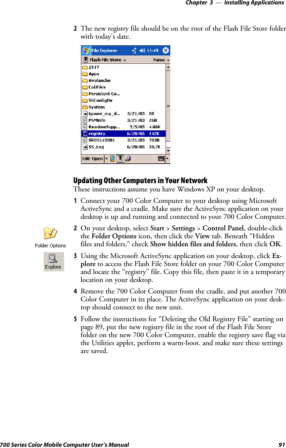 Installing Applications—Chapter 391700 Series Color Mobile Computer User’s Manual2The new registry file should be on the root of the Flash File Store folderwith today’s date.Updating Other Computers in Your NetworkThese instructions assume you have Windows XP on your desktop.1Connect your 700 Color Computer to your desktop using MicrosoftActiveSync and a cradle. Make sure the ActiveSync application on yourdesktop is up and running and connected to your 700 Color Computer.2On your desktop, select Start &gt;Settings &gt;Control Panel, double-clickthe Folder Options icon, then click the View tab. Beneath “Hiddenfiles and folders,” check Show hidden files and folders,thenclickOK.3Using the Microsoft ActiveSync application on your desktop, click Ex-plore to access the Flash File Store folder on your 700 Color Computerand locate the “registry” file. Copy this file, then paste it in a temporarylocation on your desktop.4Remove the 700 Color Computer from the cradle, and put another 700Color Computer in its place. The ActiveSync application on your desk-top should connect to the new unit.5Follow the instructions for “Deleting the Old Registry File” starting onpage 89, put the new registry file in the root of the Flash File Storefolder on the new 700 Color Computer, enable the registry save flag viathe Utilities applet, perform a warm-boot. and make sure these settingsare saved.