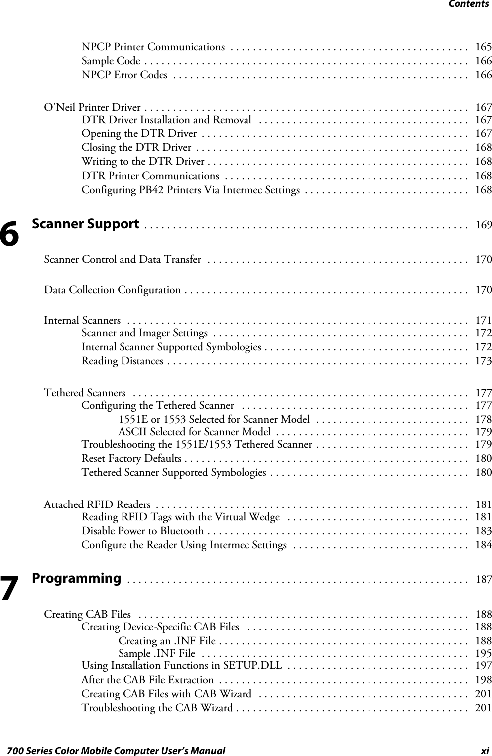 Contentsxi700 Series Color Mobile Computer User’s ManualNPCP Printer Communications 165..........................................Sample Code 166.........................................................NPCP Error Codes 166....................................................O’Neil Printer Driver 167.........................................................DTR Driver Installation and Removal 167.....................................Opening the DTR Driver 167...............................................Closing the DTR Driver 168................................................Writing to the DTR Driver 168..............................................DTR Printer Communications 168...........................................Configuring PB42 Printers Via Intermec Settings 168.............................Scanner Support 169.........................................................Scanner Control and Data Transfer 170..............................................Data Collection Configuration 170..................................................Internal Scanners 171............................................................Scanner and Imager Settings 172.............................................Internal Scanner Supported Symbologies 172....................................Reading Distances 173.....................................................Tethered Scanners 177...........................................................Configuring the Tethered Scanner 177........................................1551E or 1553 Selected for Scanner Model 178...........................ASCII Selected for Scanner Model 179..................................Troubleshooting the 1551E/1553 Tethered Scanner 179...........................Reset Factory Defaults 180..................................................Tethered Scanner Supported Symbologies 180...................................Attached RFID Readers 181.......................................................Reading RFID Tags with the Virtual Wedge 181................................Disable Power to Bluetooth 183..............................................Configure the Reader Using Intermec Settings 184...............................Programming 187............................................................Creating CAB Files 188..........................................................Creating Device-Specific CAB Files 188.......................................Creating an .INF File 188............................................Sample .INF File 195...............................................Using Installation Functions in SETUP.DLL 197................................After the CAB File Extraction 198............................................Creating CAB Files with CAB Wizard 201.....................................Troubleshooting the CAB Wizard 201.........................................67