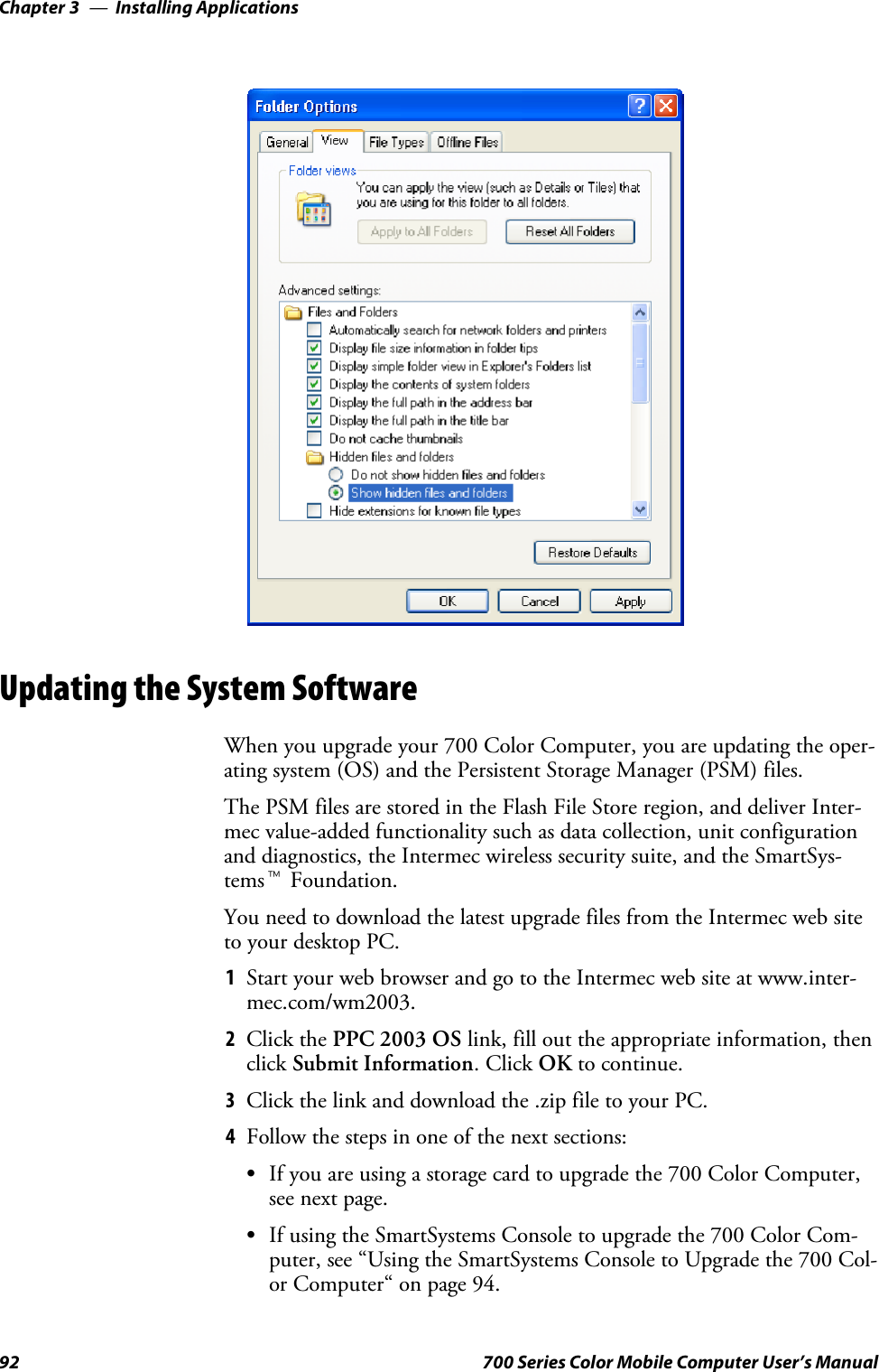 Installing ApplicationsChapter —392 700 Series Color Mobile Computer User’s ManualUpdating the System SoftwareWhen you upgrade your 700 Color Computer, you are updating the oper-ating system (OS) and the Persistent Storage Manager (PSM) files.The PSM files are stored in the Flash File Store region, and deliver Inter-mec value-added functionality such as data collection, unit configurationand diagnostics, the Intermec wireless security suite, and the SmartSys-temstFoundation.You need to download the latest upgrade files from the Intermec web siteto your desktop PC.1Start your web browser and go to the Intermec web site at www.inter-mec.com/wm2003.2Click the PPC 2003 OS link, fill out the appropriate information, thenclick Submit Information.ClickOK to continue.3Click the link and download the .zip file to your PC.4Follow the steps in one of the next sections:SIf you are using a storage card to upgrade the 700 Color Computer,see next page.SIf using the SmartSystems Console to upgrade the 700 Color Com-puter, see “Using the SmartSystems Console to Upgrade the 700 Col-or Computer“ on page 94.