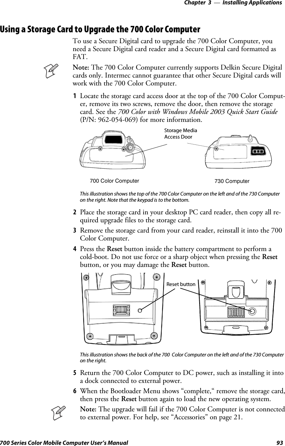 Installing Applications—Chapter 393700 Series Color Mobile Computer User’s ManualUsing a Storage Card to Upgrade the 700 Color ComputerTo use a Secure Digital card to upgrade the 700 Color Computer, youneed a Secure Digital card reader and a Secure Digital card formatted asFAT.Note: The 700 Color Computer currently supports Delkin Secure Digitalcards only. Intermec cannot guarantee that other Secure Digital cards willwork with the 700 Color Computer.1Locate the storage card access door at the top of the 700 Color Comput-er, remove its two screws, remove the door, then remove the storagecard. See the 700 Color with Windows Mobile 2003 Quick Start Guide(P/N: 962-054-069) for more information.Storage MediaAccess Door700 Color Computer 730 ComputerThis illustration shows the top of the 700 Color Computer on the left and of the 730 Computeron the right. Note that the keypad is to the bottom.2Place the storage card in your desktop PC card reader, then copy all re-quired upgrade files to the storage card.3Remove the storage card from your card reader, reinstall it into the 700Color Computer.4Press the Reset button inside the battery compartment to perform acold-boot. Do not use force or a sharp object when pressing the Resetbutton, or you may damage the Reset button.Reset buttonThis illustration shows the back of the 700 Color Computer on the left and of the 730 Computeron the right.5Return the 700 Color Computer to DC power, such as installing it intoa dock connected to external power.6When the Bootloader Menu shows “complete,“ remove the storage card,then press the Reset button again to load the new operating system.Note: The upgrade will fail if the 700 Color Computer is not connectedto external power. For help, see “Accessories” on page 21.