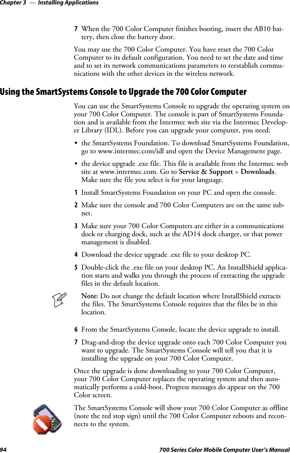 Installing ApplicationsChapter —394 700 Series Color Mobile Computer User’s Manual7When the 700 Color Computer finishes booting, insert the AB10 bat-tery, then close the battery door.You may use the 700 Color Computer. You have reset the 700 ColorComputer to its default configuration. You need to set the date and timeand to set its network communications parameters to reestablish commu-nications with the other devices in the wireless network.Using the SmartSystems Console to Upgrade the 700 Color ComputerYou can use the SmartSystems Console to upgrade the operating system onyour 700 Color Computer. The console is part of SmartSystems Founda-tion and is available from the Intermec web site via the Intermec Develop-er Library (IDL). Before you can upgrade your computer, you need:Sthe SmartSystems Foundation. To download SmartSystems Foundation,go to www.intermec.com/idl and open the Device Management page.Sthe device upgrade .exe file. This file is available from the Intermec website at www.intermec.com. Go to Service &amp; Support &gt;Downloads.Make sure the file you select is for your language.1Install SmartSystems Foundation on your PC and open the console.2Make sure the console and 700 Color Computers are on the same sub-net.3Make sure your 700 Color Computers are either in a communicationsdock or charging dock, such as the AD14 dock charger, or that powermanagement is disabled.4Download the device upgrade .exe file to your desktop PC.5Double-click the .exe file on your desktop PC. An InstallShield applica-tion starts and walks you through the process of extracting the upgradefiles in the default location.Note: Do not change the default location where InstallShield extractsthe files. The SmartSystems Console requires that the files be in thislocation.6From the SmartSystems Console, locate the device upgrade to install.7Drag-and-drop the device upgrade onto each 700 Color Computer youwant to upgrade. The SmartSystems Console will tell you that it isinstalling the upgrade on your 700 Color Computer.Once the upgrade is done downloading to your 700 Color Computer,your 700 Color Computer replaces the operating system and then auto-matically performs a cold-boot. Progress messages do appear on the 700Color screen.The SmartSystems Console will show your 700 Color Computer as offline(note the red stop sign) until the 700 Color Computer reboots and recon-nects to the system.