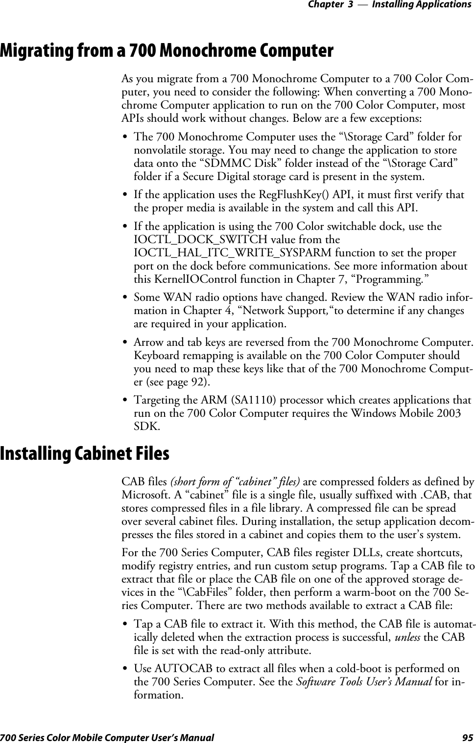 Installing Applications—Chapter 395700 Series Color Mobile Computer User’s ManualMigrating from a 700 Monochrome ComputerAs you migrate from a 700 Monochrome Computer to a 700 Color Com-puter, you need to consider the following: When converting a 700 Mono-chrome Computer application to run on the 700 Color Computer, mostAPIs should work without changes. Below are a few exceptions:SThe 700 Monochrome Computer uses the “\Storage Card” folder fornonvolatile storage. You may need to change the application to storedata onto the “SDMMC Disk” folder instead of the “\Storage Card”folder if a Secure Digital storage card is present in the system.SIf the application uses the RegFlushKey() API, it must first verify thatthe proper media is available in the system and call this API.SIf the application is using the 700 Color switchable dock, use theIOCTL_DOCK_SWITCH value from theIOCTL_HAL_ITC_WRITE_SYSPARM function to set the properport on the dock before communications. See more information aboutthis KernelIOControl function in Chapter 7, “Programming.”SSome WAN radio options have changed. Review the WAN radio infor-mation in Chapter 4, “Network Support,“to determine if any changesare required in your application.SArrow and tab keys are reversed from the 700 Monochrome Computer.Keyboard remapping is available on the 700 Color Computer shouldyou need to map these keys like that of the 700 Monochrome Comput-er (see page 92).STargeting the ARM (SA1110) processor which creates applications thatrun on the 700 Color Computer requires the Windows Mobile 2003SDK.Installing Cabinet FilesCAB files (short form of “cabinet” files) are compressed folders as defined byMicrosoft. A “cabinet” file is a single file, usually suffixed with .CAB, thatstores compressed files in a file library. A compressed file can be spreadover several cabinet files. During installation, the setup application decom-presses the files stored in a cabinet and copies them to the user’s system.For the 700 Series Computer, CAB files register DLLs, create shortcuts,modify registry entries, and run custom setup programs. Tap a CAB file toextract that file or place the CAB file on one of the approved storage de-vices in the “\CabFiles” folder, then perform a warm-boot on the 700 Se-ries Computer. There are two methods available to extract a CAB file:STap a CAB file to extract it. With this method, the CAB file is automat-ically deleted when the extraction process is successful, unless the CABfile is set with the read-only attribute.SUse AUTOCAB to extract all files when a cold-boot is performed onthe 700 Series Computer. See the Software Tools User’s Manual for in-formation.