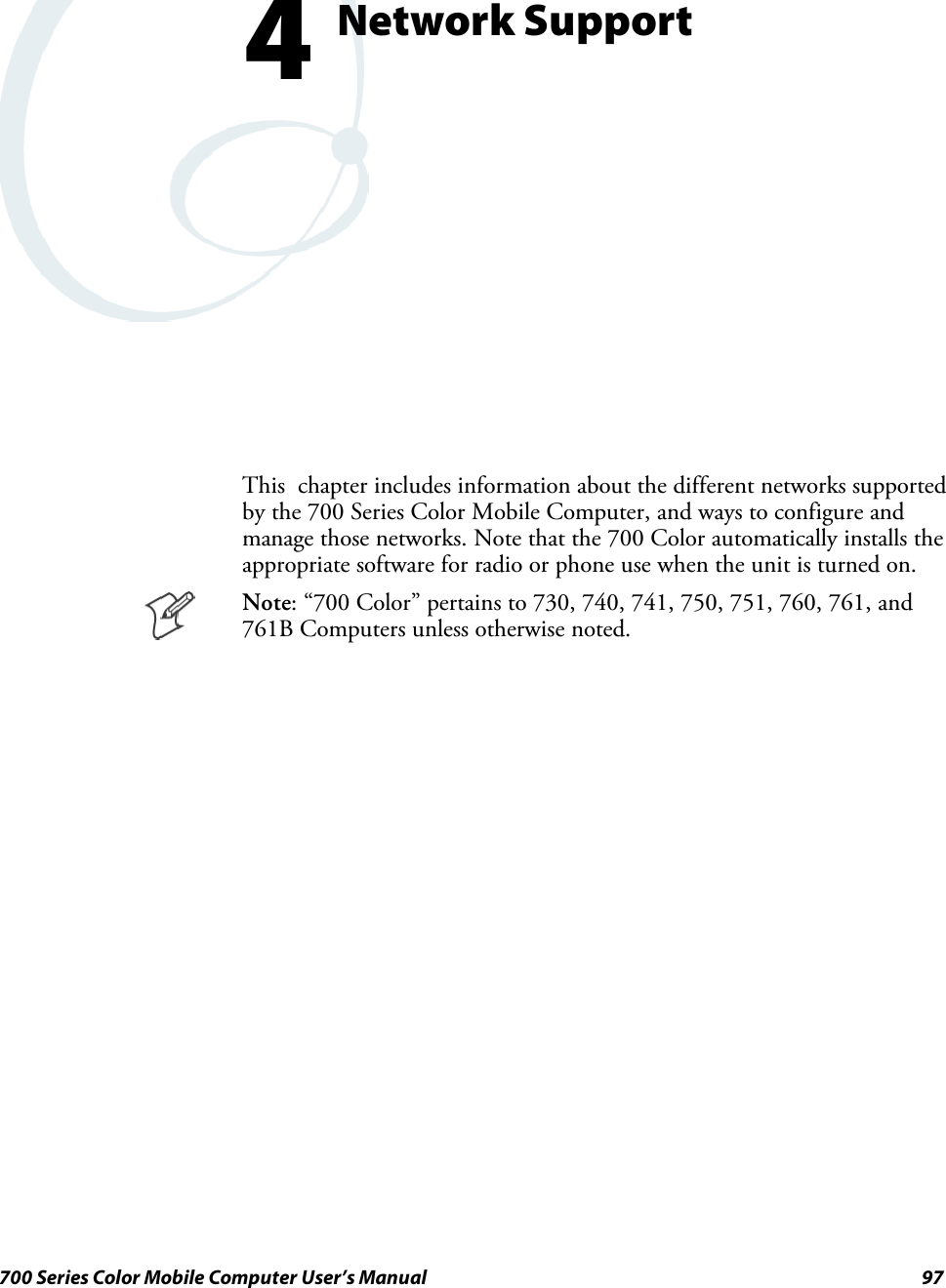 97700 Series Color Mobile Computer User’s ManualNetwork Support4This chapter includes information about the different networks supportedby the 700 Series Color Mobile Computer, and ways to configure andmanage those networks. Note that the 700 Color automatically installs theappropriate software for radio or phone use when the unit is turned on.Note: “700 Color” pertains to 730, 740, 741, 750, 751, 760, 761, and761B Computers unless otherwise noted.