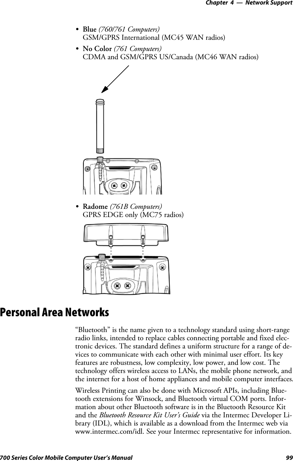 Network Support—Chapter 499700 Series Color Mobile Computer User’s ManualSBlue (760/761 Computers)GSM/GPRS International (MC45 WAN radios)SNo Color (761 Computers)CDMA and GSM/GPRS US/Canada (MC46 WAN radios)SRadome (761B Computers)GPRS EDGE only (MC75 radios)Personal Area Networks“Bluetooth” is the name given to a technology standard using short-rangeradio links, intended to replace cables connecting portable and fixed elec-tronic devices. The standard defines a uniform structure for a range of de-vices to communicate with each other with minimal user effort. Its keyfeatures are robustness, low complexity, low power, and low cost. Thetechnology offers wireless access to LANs, the mobile phone network, andthe internet for a host of home appliances and mobile computer interfaces.Wireless Printing can also be done with Microsoft APIs, including Blue-tooth extensions for Winsock, and Bluetooth virtual COM ports. Infor-mation about other Bluetooth software is in the Bluetooth Resource Kitand the Bluetooth Resource Kit User’s Guide via the Intermec Developer Li-brary (IDL), which is available as a download from the Intermec web viawww.intermec.com/idl. See your Intermec representative for information.