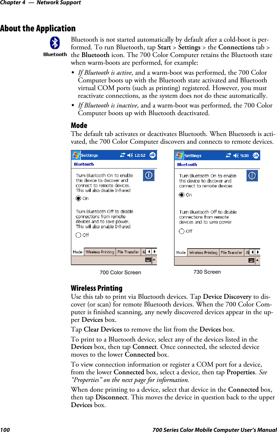 Network SupportChapter —4100 700 Series Color Mobile Computer User’s ManualAbout the ApplicationBluetooth is not started automatically by default after a cold-boot is per-formed. To run Bluetooth, tap Start &gt;Settings &gt;theConnections tab &gt;the Bluetooth icon. The 700 Color Computer retains the Bluetooth statewhen warm-boots are performed, for example:SIf Bluetooth is active, and a warm-boot was performed, the 700 ColorComputer boots up with the Bluetooth state activated and Bluetoothvirtual COM ports (such as printing) registered. However, you mustreactivate connections, as the system does not do these automatically.SIf Bluetooth is inactive, and a warm-boot was performed, the 700 ColorComputer boots up with Bluetooth deactivated.ModeThe default tab activates or deactivates Bluetooth. When Bluetooth is acti-vated, the 700 Color Computer discovers and connects to remote devices.700 Color Screen 730 ScreenWireless PrintingUse this tab to print via Bluetooth devices. Tap Device Discovery to dis-cover (or scan) for remote Bluetooth devices. When the 700 Color Com-puter is finished scanning, any newly discovered devices appear in the up-per Devices box.Tap Clear Devices to remove the list from the Devices box.To print to a Bluetooth device, select any of the devices listed in theDevices box, then tap Connect. Once connected, the selected devicemoves to the lower Connected box.To view connection information or register a COM port for a device,from the lower Connected box, select a device, then tap Properties.See“Properties” on the next page for information.When done printing to a device, select that device in the Connected box,then tap Disconnect. This moves the device in question back to the upperDevices box.