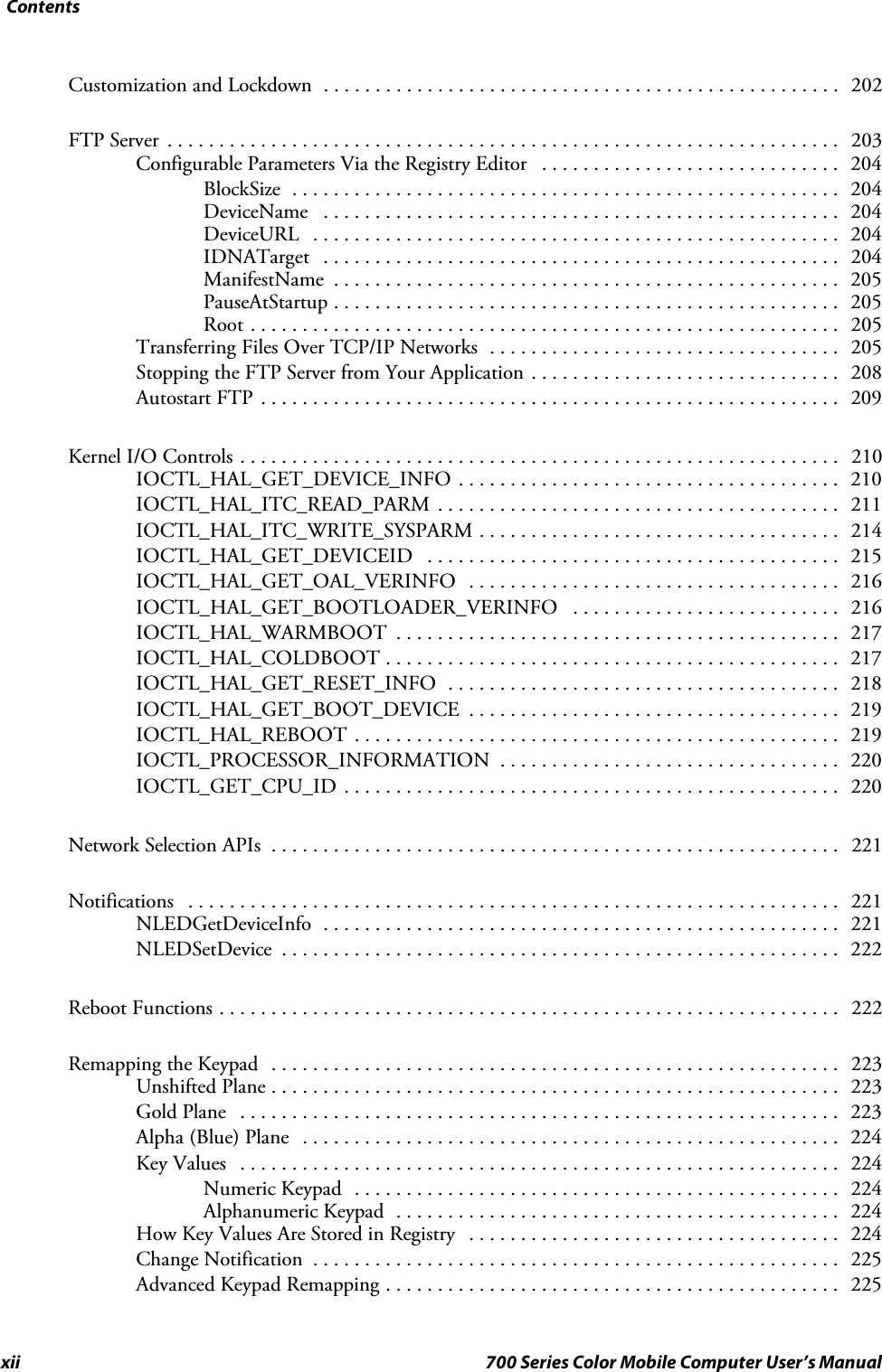 Contentsxii 700 Series Color Mobile Computer User’s ManualCustomization and Lockdown 202..................................................FTP Server 203.................................................................Configurable Parameters Via the Registry Editor 204.............................BlockSize 204.....................................................DeviceName 204..................................................DeviceURL 204...................................................IDNATarget 204..................................................ManifestName 205.................................................PauseAtStartup 205.................................................Root 205.........................................................Transferring Files Over TCP/IP Networks 205..................................Stopping the FTP Server from Your Application 208..............................Autostart FTP 209........................................................Kernel I/O Controls 210..........................................................IOCTL_HAL_GET_DEVICE_INFO 210.....................................IOCTL_HAL_ITC_READ_PARM 211.......................................IOCTL_HAL_ITC_WRITE_SYSPARM 214...................................IOCTL_HAL_GET_DEVICEID 215........................................IOCTL_HAL_GET_OAL_VERINFO 216....................................IOCTL_HAL_GET_BOOTLOADER_VERINFO 216..........................IOCTL_HAL_WARMBOOT 217...........................................IOCTL_HAL_COLDBOOT 217............................................IOCTL_HAL_GET_RESET_INFO 218......................................IOCTL_HAL_GET_BOOT_DEVICE 219....................................IOCTL_HAL_REBOOT 219...............................................IOCTL_PROCESSOR_INFORMATION 220.................................IOCTL_GET_CPU_ID 220................................................Network Selection APIs 221.......................................................Notifications 221...............................................................NLEDGetDeviceInfo 221..................................................NLEDSetDevice 222......................................................Reboot Functions 222............................................................Remapping the Keypad 223.......................................................Unshifted Plane 223.......................................................Gold Plane 223..........................................................Alpha (Blue) Plane 224....................................................Key Values 224..........................................................Numeric Keypad 224...............................................Alphanumeric Keypad 224...........................................How Key Values Are Stored in Registry 224....................................Change Notification 225...................................................Advanced Keypad Remapping 225............................................