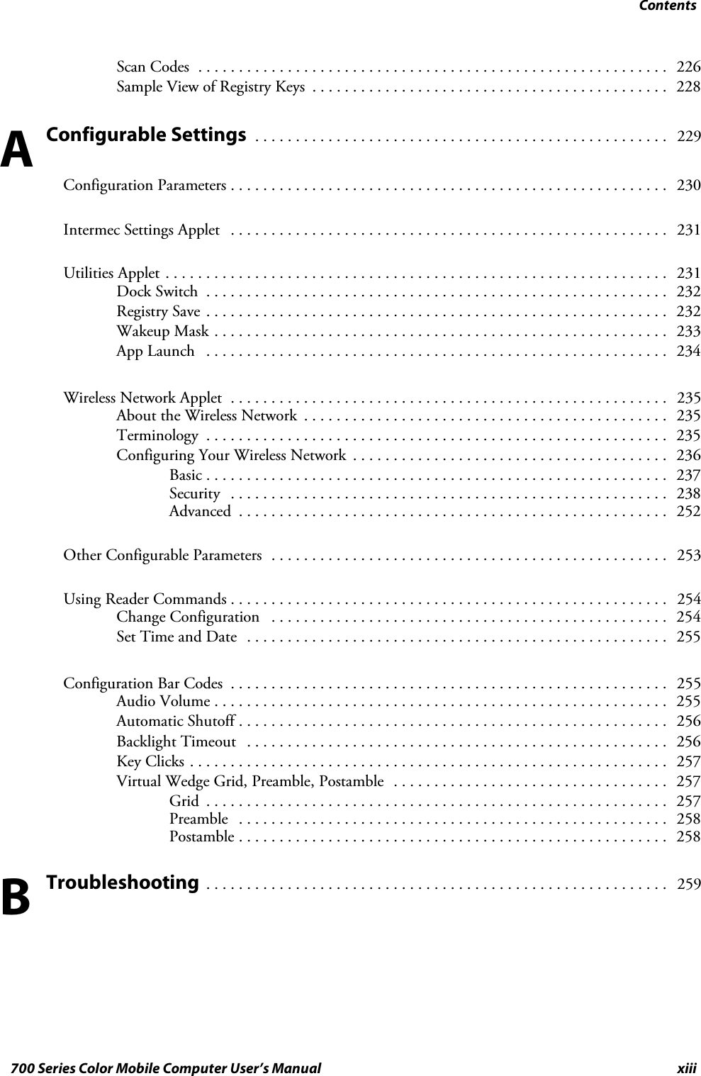 Contentsxiii700 Series Color Mobile Computer User’s ManualScan Codes 226..........................................................Sample View of Registry Keys 228............................................Configurable Settings 229...................................................Configuration Parameters 230......................................................Intermec Settings Applet 231......................................................Utilities Applet 231..............................................................Dock Switch 232.........................................................Registry Save 232.........................................................Wakeup Mask 233........................................................App Launch 234.........................................................Wireless Network Applet 235......................................................About the Wireless Network 235.............................................Terminology 235.........................................................Configuring Your Wireless Network 236.......................................Basic 237.........................................................Security 238......................................................Advanced 252.....................................................Other Configurable Parameters 253.................................................Using Reader Commands 254......................................................Change Configuration 254.................................................Set Time and Date 255....................................................Configuration Bar Codes 255......................................................Audio Volume 255........................................................Automatic Shutoff 256.....................................................Backlight Timeout 256....................................................Key Clicks 257...........................................................Virtual Wedge Grid, Preamble, Postamble 257..................................Grid 257.........................................................Preamble 258.....................................................Postamble 258.....................................................Troubleshooting 259.........................................................AB