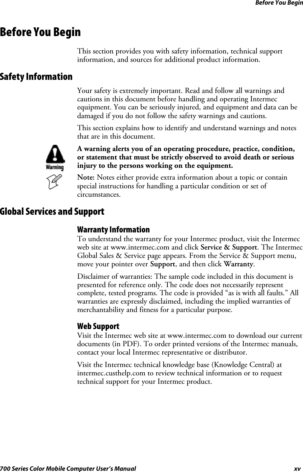 Before You Beginxv700 Series Color Mobile Computer User’s ManualBefore You BeginThis section provides you with safety information, technical supportinformation, and sources for additional product information.Safety InformationYour safety is extremely important. Read and follow all warnings andcautions in this document before handling and operating Intermecequipment. You can be seriously injured, and equipment and data can bedamaged if you do not follow the safety warnings and cautions.This section explains how to identify and understand warnings and notesthat are in this document.A warning alerts you of an operating procedure, practice, condition,or statement that must be strictly observed to avoid death or seriousinjury to the persons working on the equipment.Note: Notes either provide extra information about a topic or containspecial instructions for handling a particular condition or set ofcircumstances.Global Services and SupportWarranty InformationTo understand the warranty for your Intermec product, visit the Intermecweb site at www.intermec.com and click Service &amp; Support.TheIntermecGlobal Sales &amp; Service page appears. From the Service &amp; Support menu,move your pointer over Support, and then click Warranty.Disclaimer of warranties: The sample code included in this document ispresented for reference only. The code does not necessarily representcomplete, tested programs. The code is provided “as is with all faults.” Allwarranties are expressly disclaimed, including the implied warranties ofmerchantability and fitness for a particular purpose.Web SupportVisit the Intermec web site at www.intermec.com to download our currentdocuments (in PDF). To order printed versions of the Intermec manuals,contact your local Intermec representative or distributor.Visit the Intermec technical knowledge base (Knowledge Central) atintermec.custhelp.com to review technical information or to requesttechnical support for your Intermec product.