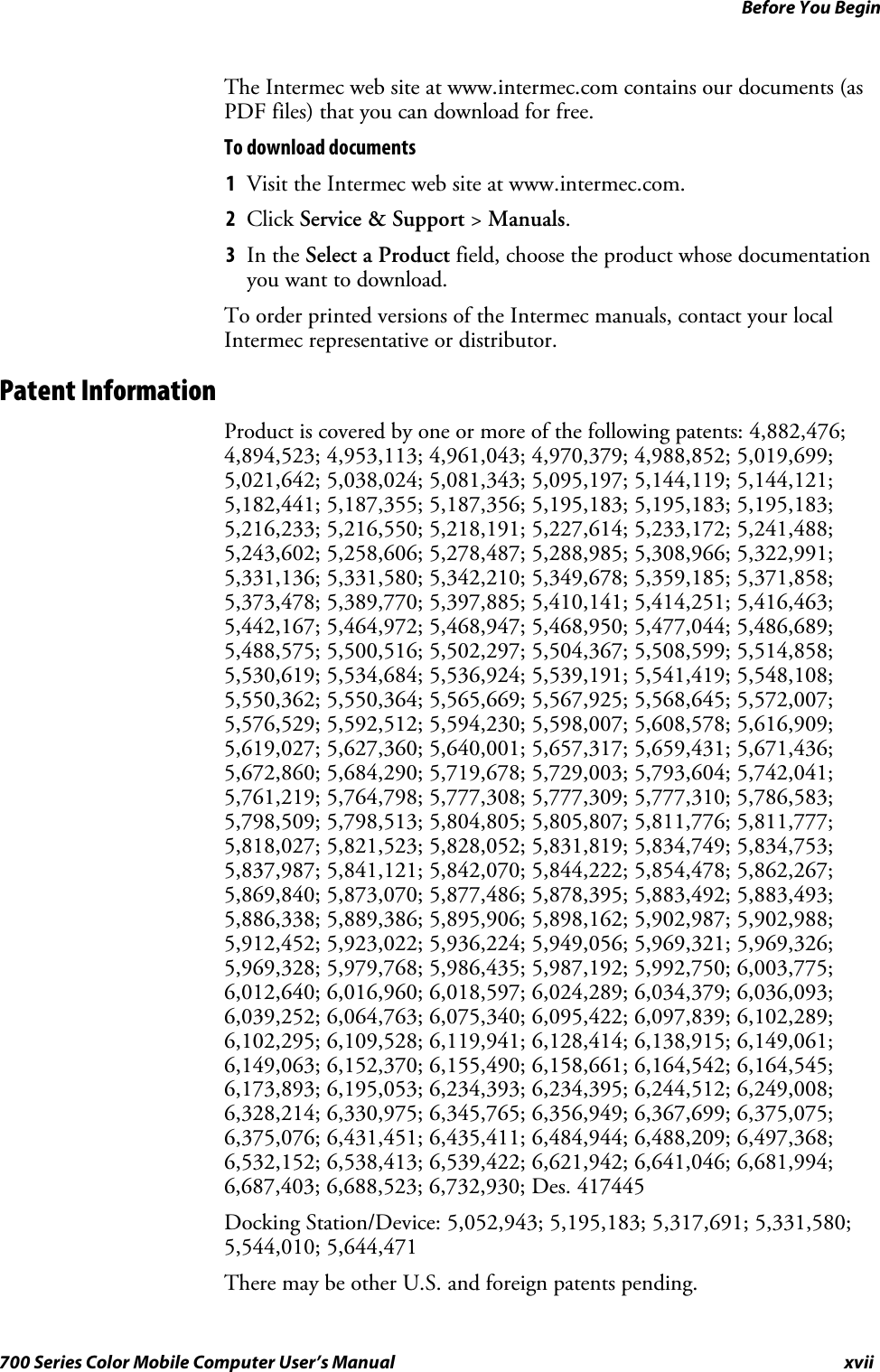 Before You Beginxvii700 Series Color Mobile Computer User’s ManualThe Intermec web site at www.intermec.com contains our documents (asPDF files) that you can download for free.To download documents1Visit the Intermec web site at www.intermec.com.2Click Service &amp; Support &gt;Manuals.3In the Select a Product field, choose the product whose documentationyou want to download.To order printed versions of the Intermec manuals, contact your localIntermec representative or distributor.Patent InformationProduct is covered by one or more of the following patents: 4,882,476;4,894,523; 4,953,113; 4,961,043; 4,970,379; 4,988,852; 5,019,699;5,021,642; 5,038,024; 5,081,343; 5,095,197; 5,144,119; 5,144,121;5,182,441; 5,187,355; 5,187,356; 5,195,183; 5,195,183; 5,195,183;5,216,233; 5,216,550; 5,218,191; 5,227,614; 5,233,172; 5,241,488;5,243,602; 5,258,606; 5,278,487; 5,288,985; 5,308,966; 5,322,991;5,331,136; 5,331,580; 5,342,210; 5,349,678; 5,359,185; 5,371,858;5,373,478; 5,389,770; 5,397,885; 5,410,141; 5,414,251; 5,416,463;5,442,167; 5,464,972; 5,468,947; 5,468,950; 5,477,044; 5,486,689;5,488,575; 5,500,516; 5,502,297; 5,504,367; 5,508,599; 5,514,858;5,530,619; 5,534,684; 5,536,924; 5,539,191; 5,541,419; 5,548,108;5,550,362; 5,550,364; 5,565,669; 5,567,925; 5,568,645; 5,572,007;5,576,529; 5,592,512; 5,594,230; 5,598,007; 5,608,578; 5,616,909;5,619,027; 5,627,360; 5,640,001; 5,657,317; 5,659,431; 5,671,436;5,672,860; 5,684,290; 5,719,678; 5,729,003; 5,793,604; 5,742,041;5,761,219; 5,764,798; 5,777,308; 5,777,309; 5,777,310; 5,786,583;5,798,509; 5,798,513; 5,804,805; 5,805,807; 5,811,776; 5,811,777;5,818,027; 5,821,523; 5,828,052; 5,831,819; 5,834,749; 5,834,753;5,837,987; 5,841,121; 5,842,070; 5,844,222; 5,854,478; 5,862,267;5,869,840; 5,873,070; 5,877,486; 5,878,395; 5,883,492; 5,883,493;5,886,338; 5,889,386; 5,895,906; 5,898,162; 5,902,987; 5,902,988;5,912,452; 5,923,022; 5,936,224; 5,949,056; 5,969,321; 5,969,326;5,969,328; 5,979,768; 5,986,435; 5,987,192; 5,992,750; 6,003,775;6,012,640; 6,016,960; 6,018,597; 6,024,289; 6,034,379; 6,036,093;6,039,252; 6,064,763; 6,075,340; 6,095,422; 6,097,839; 6,102,289;6,102,295; 6,109,528; 6,119,941; 6,128,414; 6,138,915; 6,149,061;6,149,063; 6,152,370; 6,155,490; 6,158,661; 6,164,542; 6,164,545;6,173,893; 6,195,053; 6,234,393; 6,234,395; 6,244,512; 6,249,008;6,328,214; 6,330,975; 6,345,765; 6,356,949; 6,367,699; 6,375,075;6,375,076; 6,431,451; 6,435,411; 6,484,944; 6,488,209; 6,497,368;6,532,152; 6,538,413; 6,539,422; 6,621,942; 6,641,046; 6,681,994;6,687,403; 6,688,523; 6,732,930; Des. 417445Docking Station/Device: 5,052,943; 5,195,183; 5,317,691; 5,331,580;5,544,010; 5,644,471There may be other U.S. and foreign patents pending.