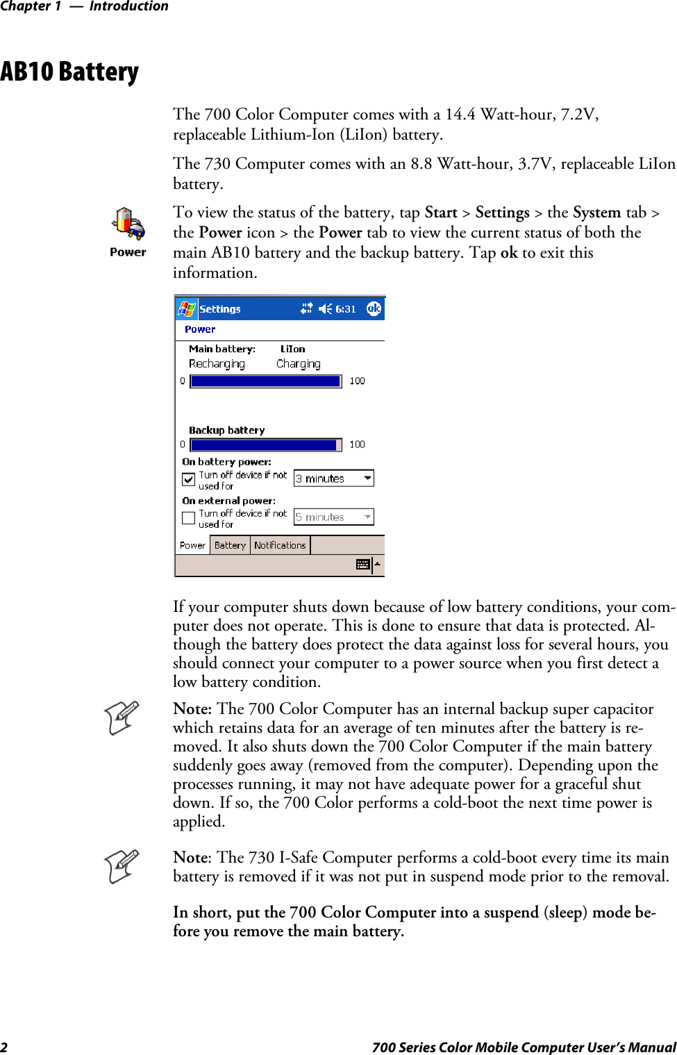IntroductionChapter —12 700 Series Color Mobile Computer User’s ManualAB10 BatteryThe 700 Color Computer comes with a 14.4 Watt-hour, 7.2V,replaceable Lithium-Ion (LiIon) battery.The 730 Computer comes with an 8.8 Watt-hour, 3.7V, replaceable LiIonbattery.To view the status of the battery, tap Start &gt;Settings &gt;theSystem tab &gt;the Power icon &gt; the Power tab to view the current status of both themain AB10 battery and the backup battery. Tap ok to exit thisinformation.If your computer shuts down because of low battery conditions, your com-puter does not operate. This is done to ensure that data is protected. Al-though the battery does protect the data against loss for several hours, youshould connect your computer to a power source when you first detect alow battery condition.Note: The 700 Color Computer has an internal backup super capacitorwhich retains data for an average of ten minutes after the battery is re-moved. It also shuts down the 700 Color Computer if the main batterysuddenly goes away (removed from the computer). Depending upon theprocesses running, it may not have adequate power for a graceful shutdown. If so, the 700 Color performs a cold-boot the next time power isapplied.Note: The 730 I-Safe Computer performs a cold-boot every time its mainbattery is removed if it was not put in suspend mode prior to the removal.In short, put the 700 Color Computer into a suspend (sleep) mode be-fore you remove the main battery.