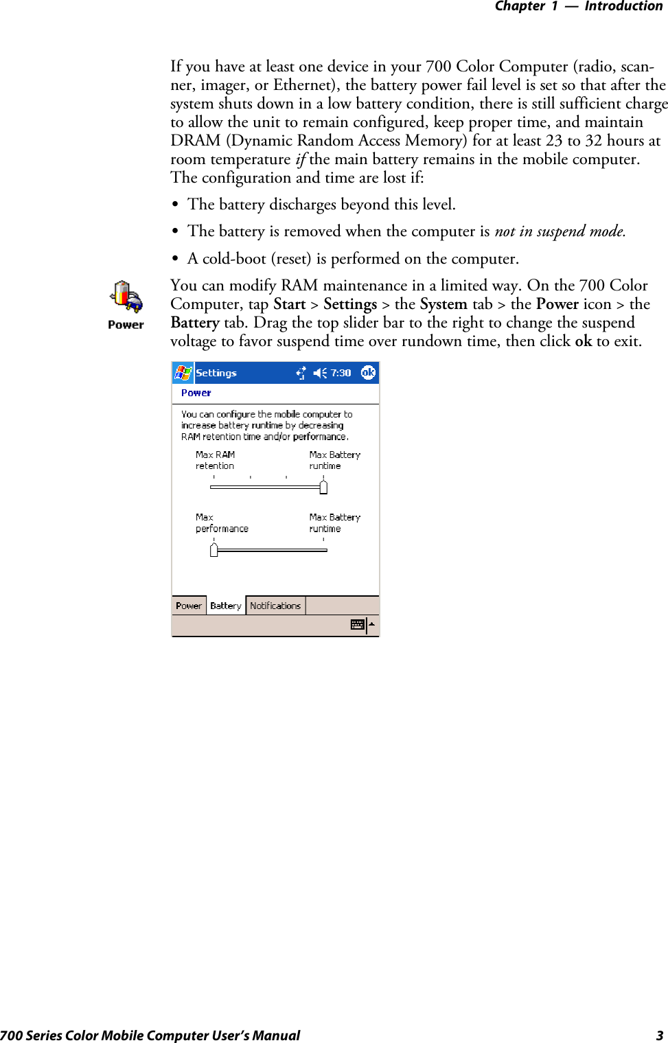 Introduction—Chapter 13700 Series Color Mobile Computer User’s ManualIf you have at least one device in your 700 Color Computer (radio, scan-ner, imager, or Ethernet), the battery power fail level is set so that after thesystem shuts down in a low battery condition, there is still sufficient chargeto allow the unit to remain configured, keep proper time, and maintainDRAM (Dynamic Random Access Memory) for at least 23 to 32 hours atroom temperature if the main battery remains in the mobile computer.The configuration and time are lost if:SThe battery discharges beyond this level.SThe battery is removed when the computer is not in suspend mode.SA cold-boot (reset) is performed on the computer.You can modify RAM maintenance in a limited way. On the 700 ColorComputer, tap Start &gt;Settings &gt;theSystem tab&gt;thePower icon &gt; theBattery tab. Drag the top slider bar to the right to change the suspendvoltage to favor suspend time over rundown time, then click ok to exit.