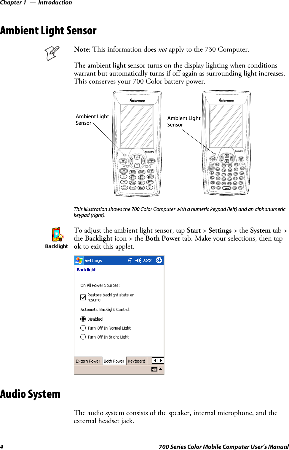 IntroductionChapter —14 700 Series Color Mobile Computer User’s ManualAmbient Light SensorNote: This information does not apply to the 730 Computer.The ambient light sensor turns on the display lighting when conditionswarrant but automatically turns if off again as surrounding light increases.This conserves your 700 Color battery power.Ambient LightSensor Ambient LightSensorThis illustration shows the 700 Color Computer with a numeric keypad (left) and an alphanumerickeypad (right).To adjust the ambient light sensor, tap Start &gt;Settings &gt;theSystem tab &gt;the Backlight icon &gt; the Both Power tab. Make your selections, then tapok to exit this applet.Audio SystemThe audio system consists of the speaker, internal microphone, and theexternal headset jack.