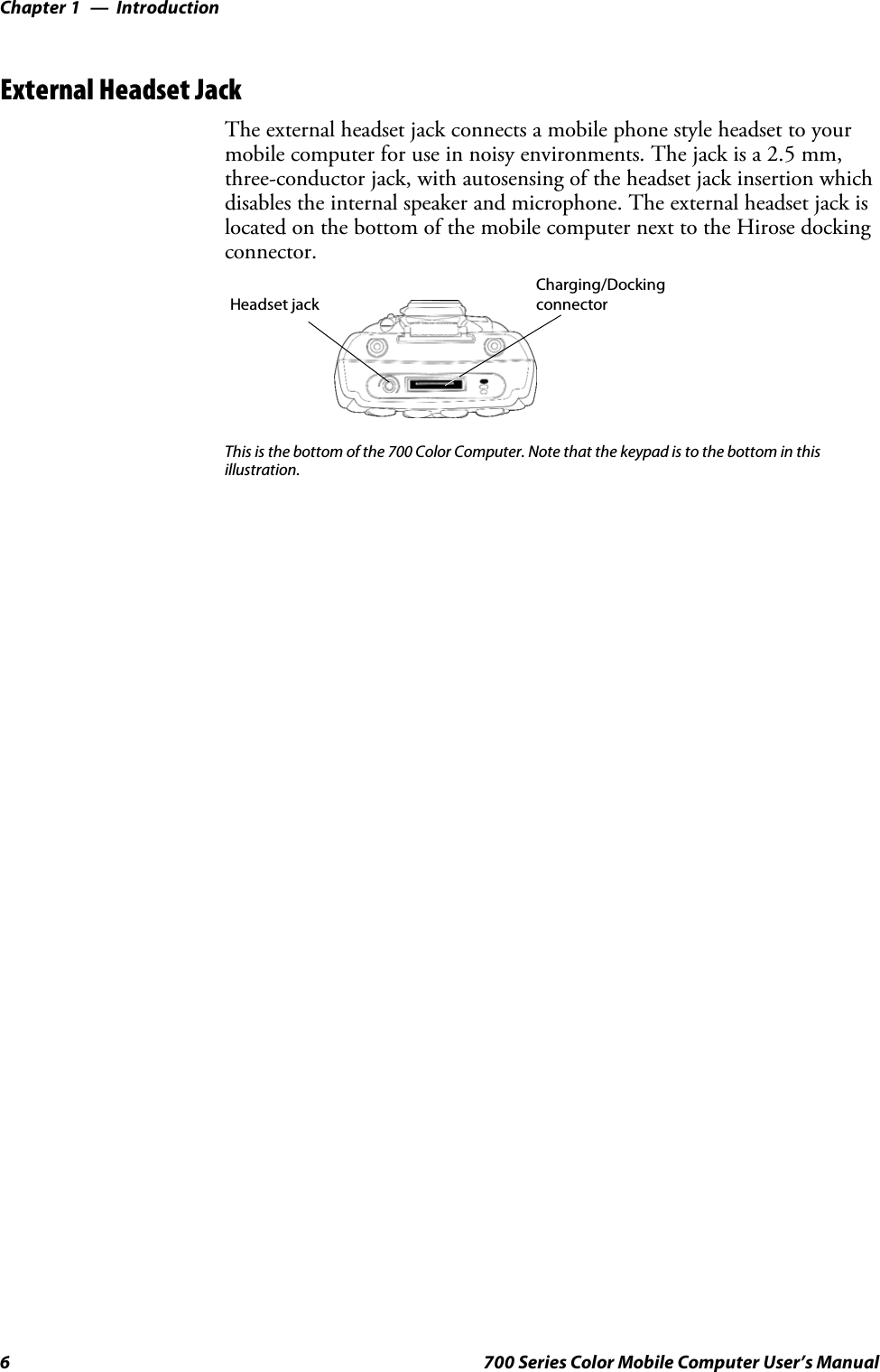 IntroductionChapter —16 700 Series Color Mobile Computer User’s ManualExternal Headset JackThe external headset jack connects a mobile phone style headset to yourmobile computer for use in noisy environments. The jack is a 2.5 mm,three-conductor jack, with autosensing of the headset jack insertion whichdisables the internal speaker and microphone. The external headset jack islocated on the bottom of the mobile computer next to the Hirose dockingconnector.Charging/DockingconnectorHeadset jackThis is the bottom of the 700 Color Computer. Note that the keypad is to the bottom in thisillustration.