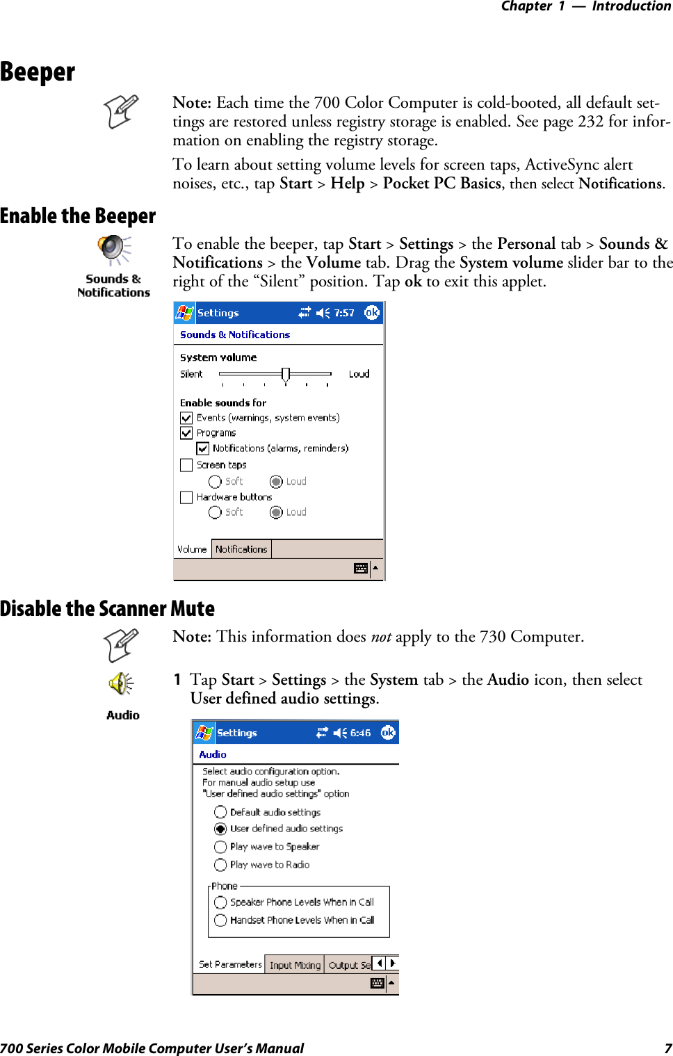 Introduction—Chapter 17700 Series Color Mobile Computer User’s ManualBeeperNote: Each time the 700 Color Computer is cold-booted, all default set-tings are restored unless registry storage is enabled. See page 232 for infor-mation on enabling the registry storage.To learn about setting volume levels for screen taps, ActiveSync alertnoises, etc., tap Start &gt;Help &gt;Pocket PC Basics, then select Notifications.Enable the BeeperTo enable the beeper, tap Start &gt;Settings &gt;thePersonal tab &gt; Sounds &amp;Notifications &gt;theVolume tab. Drag the System volume slider bar to theright of the “Silent” position. Tap ok to exit this applet.Disable the Scanner MuteNote: This information does not apply to the 730 Computer.1Tap Start &gt;Settings &gt;theSystem tab&gt;theAudio icon, then selectUser defined audio settings.