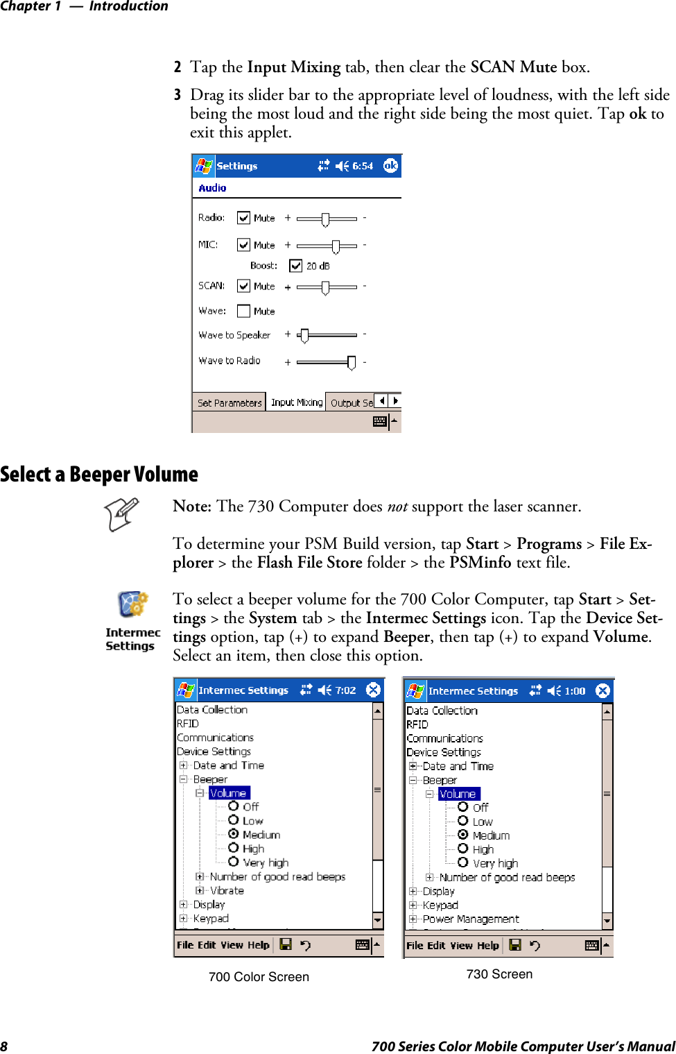 IntroductionChapter —18 700 Series Color Mobile Computer User’s Manual2Tap the Input Mixing tab, then clear the SCAN Mute box.3Drag its slider bar to the appropriate level of loudness, with the left sidebeing the most loud and the right side being the most quiet. Tap ok toexit this applet.Select a Beeper VolumeNote: The 730 Computer does not support the laser scanner.To determine your PSM Build version, tap Start &gt;Programs &gt;File Ex-plorer &gt;theFlash File Store folder &gt; the PSMinfo text file.To select a beeper volume for the 700 Color Computer, tap Start &gt;Set-tings &gt;theSystem tab&gt;theIntermec Settings icon. Tap the Device Set-tings option, tap (+) to expand Beeper, then tap (+) to expand Volume.Select an item, then close this option.700 Color Screen 730 Screen