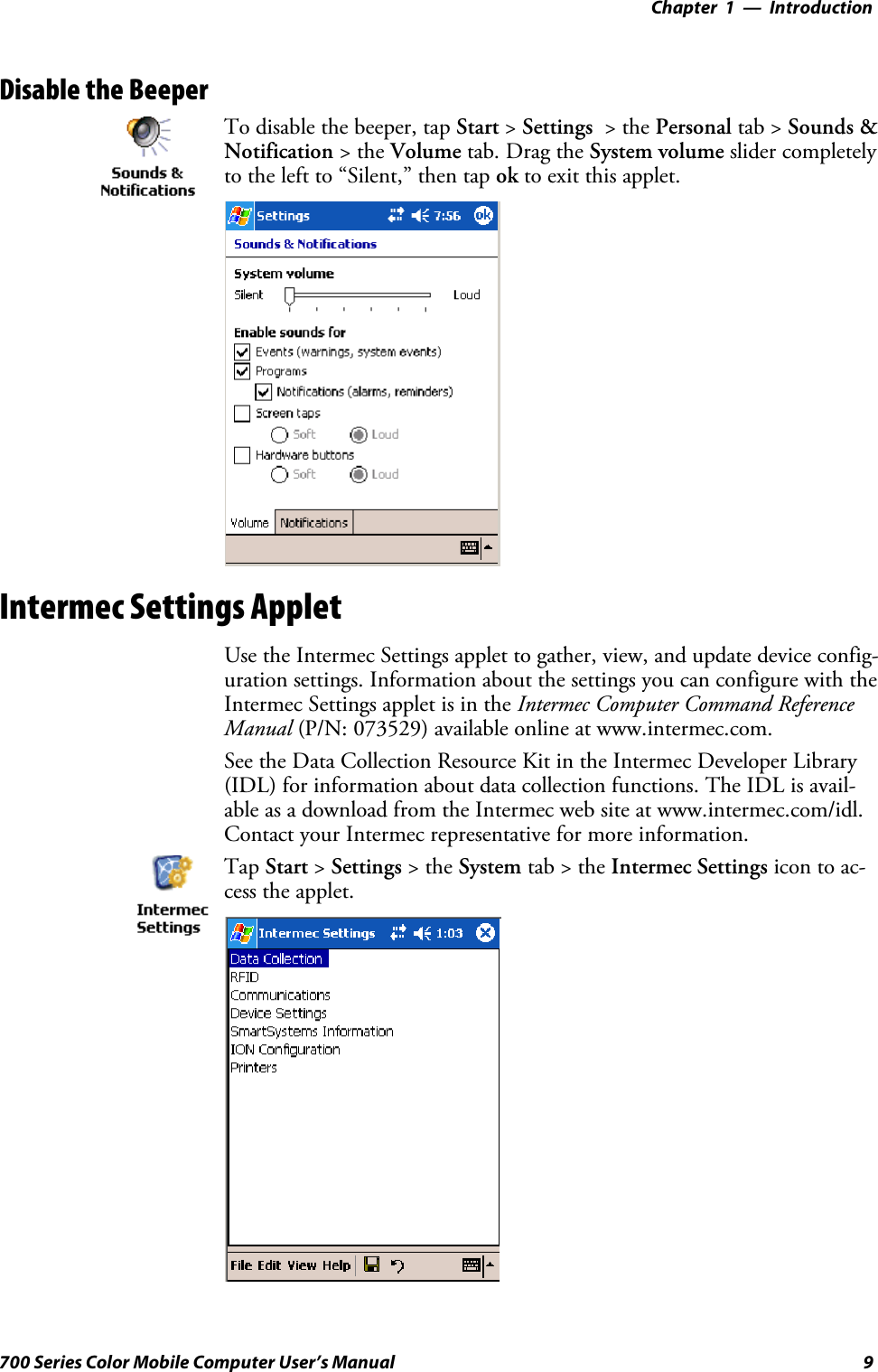 Introduction—Chapter 19700 Series Color Mobile Computer User’s ManualDisable the BeeperTo disable the beeper, tap Start &gt;Settings &gt;thePersonal tab &gt; Sounds &amp;Notification &gt;theVolume tab. Drag the System volume slider completelyto the left to “Silent,” then tap ok to exit this applet.Intermec Settings AppletUse the Intermec Settings applet to gather, view, and update device config-uration settings. Information about the settings you can configure with theIntermec Settings applet is in the Intermec Computer Command ReferenceManual (P/N: 073529) available online at www.intermec.com.See the Data Collection Resource Kit in the Intermec Developer Library(IDL) for information about data collection functions. The IDL is avail-able as a download from the Intermec web site at www.intermec.com/idl.Contact your Intermec representative for more information.Tap Start &gt;Settings &gt;theSystem tab&gt;theIntermec Settings icon to ac-cess the applet.