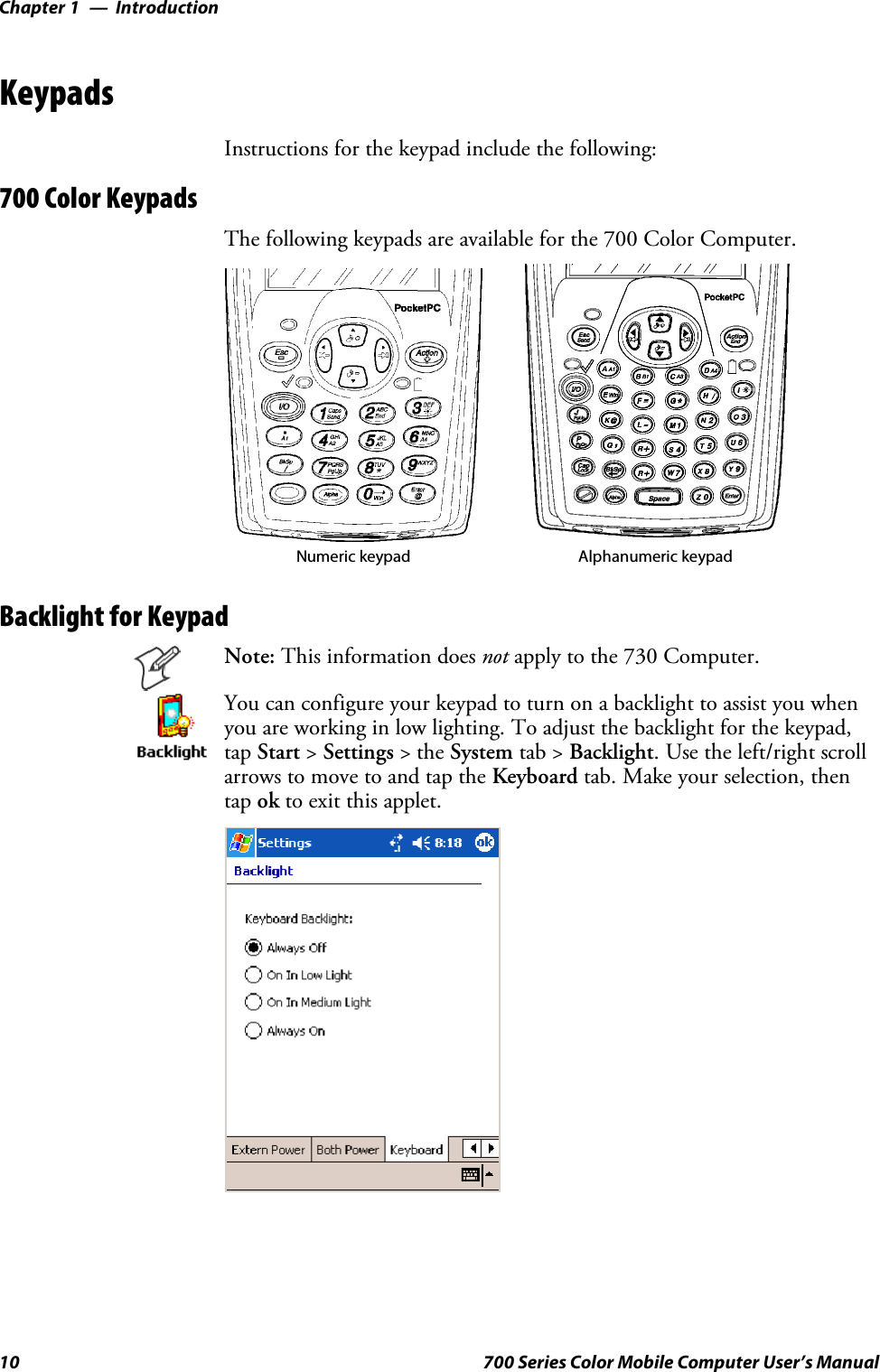 IntroductionChapter —110 700 Series Color Mobile Computer User’s ManualKeypadsInstructions for the keypad include the following:700 Color KeypadsThe following keypads are available for the 700 Color Computer.Numeric keypad Alphanumeric keypadBacklight for KeypadNote: This information does not apply to the 730 Computer.You can configure your keypad to turn on a backlight to assist you whenyou are working in low lighting. To adjust the backlight for the keypad,tap Start &gt;Settings &gt;theSystem tab &gt; Backlight. Use the left/right scrollarrows to move to and tap the Keyboard tab. Make your selection, thentap ok to exit this applet.