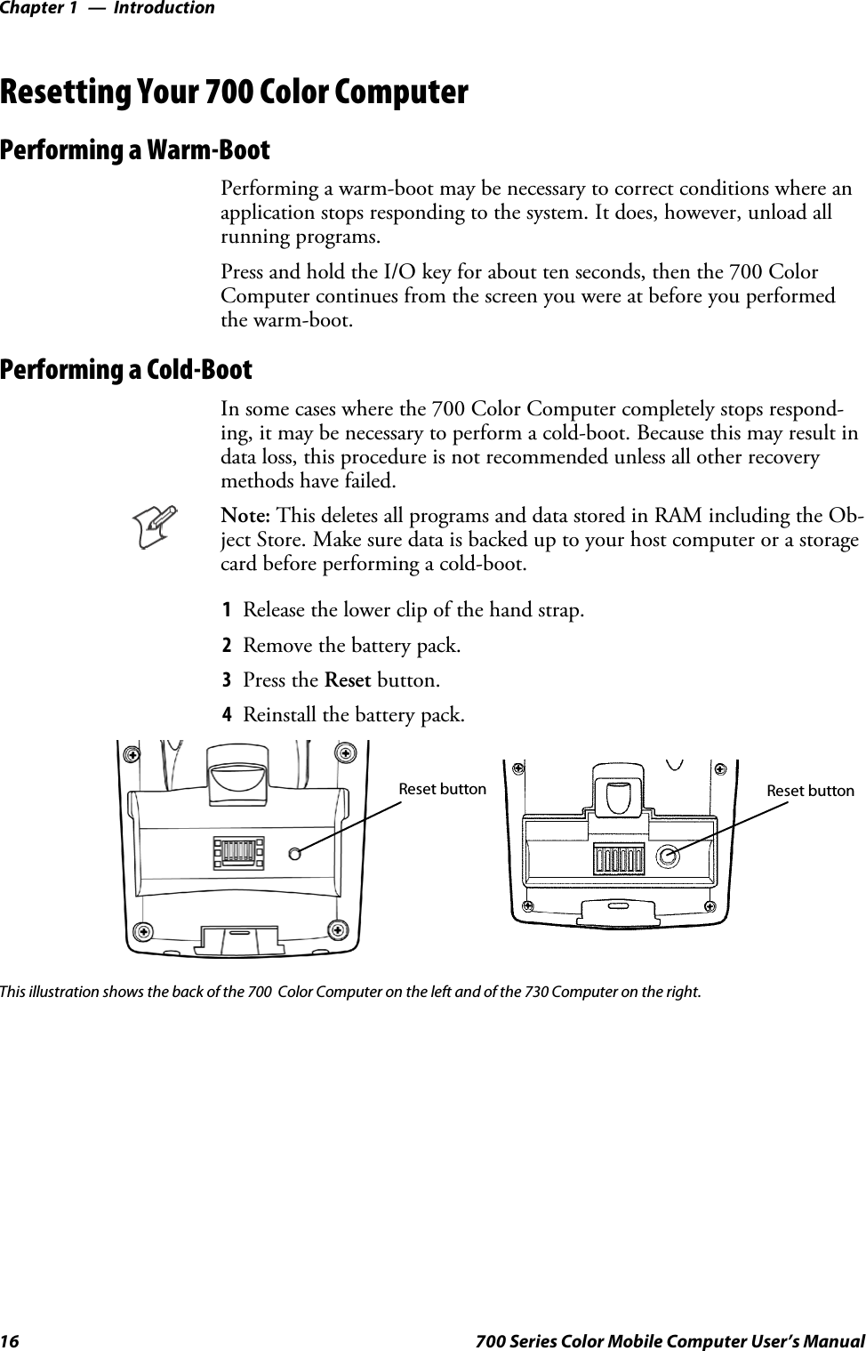 IntroductionChapter —116 700 Series Color Mobile Computer User’s ManualResetting Your 700 Color ComputerPerforming a Warm-BootPerforming a warm-boot may be necessary to correct conditions where anapplication stops responding to the system. It does, however, unload allrunning programs.Press and hold the I/O key for about ten seconds, then the 700 ColorComputer continues from the screen you were at before you performedthe warm-boot.Performing a Cold-BootIn some cases where the 700 Color Computer completely stops respond-ing, it may be necessary to perform a cold-boot. Because this may result indata loss, this procedure is not recommended unless all other recoverymethods have failed.Note: This deletes all programs and data stored in RAM including the Ob-ject Store. Make sure data is backed up to your host computer or a storagecard before performing a cold-boot.1Release the lower clip of the hand strap.2Remove the battery pack.3Press the Reset button.4Reinstall the battery pack.Reset button Reset buttonThis illustration shows the back of the 700 Color Computer on the left and of the 730 Computer on the right.