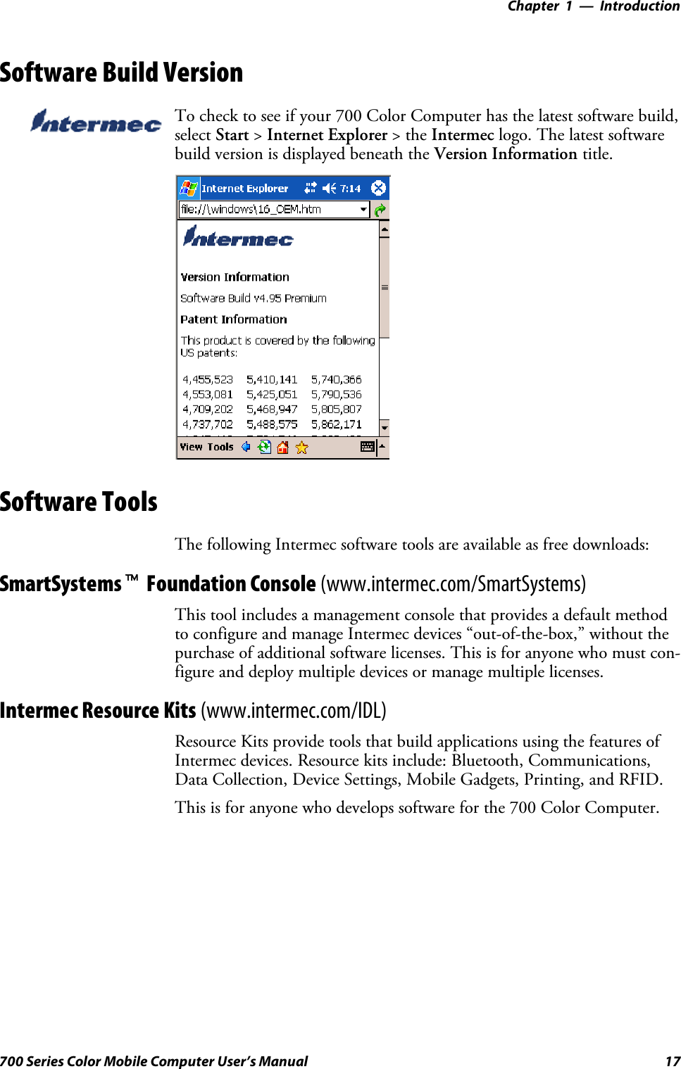 Introduction—Chapter 117700 Series Color Mobile Computer User’s ManualSoftware Build VersionTo check to see if your 700 Color Computer has the latest software build,select Start &gt;Internet Explorer &gt;theIntermec logo. The latest softwarebuild version is displayed beneath the Version Information title.Software ToolsThe following Intermec software tools are available as free downloads:SmartSystemstFoundation Console (www.intermec.com/SmartSystems)This tool includes a management console that provides a default methodto configure and manage Intermec devices “out-of-the-box,” without thepurchase of additional software licenses. This is for anyone who must con-figure and deploy multiple devices or manage multiple licenses.Intermec Resource Kits (www.intermec.com/IDL)Resource Kits provide tools that build applications using the features ofIntermec devices. Resource kits include: Bluetooth, Communications,Data Collection, Device Settings, Mobile Gadgets, Printing, and RFID.This is for anyone who develops software for the 700 Color Computer.