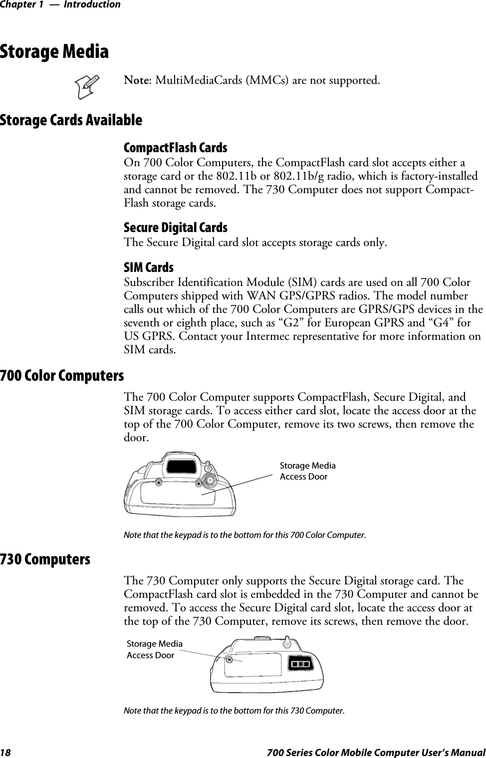 IntroductionChapter —118 700 Series Color Mobile Computer User’s ManualStorage MediaNote: MultiMediaCards (MMCs) are not supported.Storage Cards AvailableCompactFlash CardsOn 700 Color Computers, the CompactFlash card slot accepts either astorage card or the 802.11b or 802.11b/g radio, which is factory-installedand cannot be removed. The 730 Computer does not support Compact-Flash storage cards.Secure Digital CardsThe Secure Digital card slot accepts storage cards only.SIM CardsSubscriber Identification Module (SIM) cards are used on all 700 ColorComputers shipped with WAN GPS/GPRS radios. The model numbercalls out which of the 700 Color Computers are GPRS/GPS devices in theseventh or eighth place, such as “G2” for European GPRS and “G4” forUS GPRS. Contact your Intermec representative for more information onSIM cards.700 Color ComputersThe 700 Color Computer supports CompactFlash, Secure Digital, andSIM storage cards. To access either card slot, locate the access door at thetop of the 700 Color Computer, remove its two screws, then remove thedoor.Storage MediaAccess DoorNote that the keypad is to the bottom for this 700 Color Computer.730 ComputersThe 730 Computer only supports the Secure Digital storage card. TheCompactFlash card slot is embedded in the 730 Computer and cannot beremoved. To access the Secure Digital card slot, locate the access door atthe top of the 730 Computer, remove its screws, then remove the door.Storage MediaAccess DoorNote that the keypad is to the bottom for this 730 Computer.