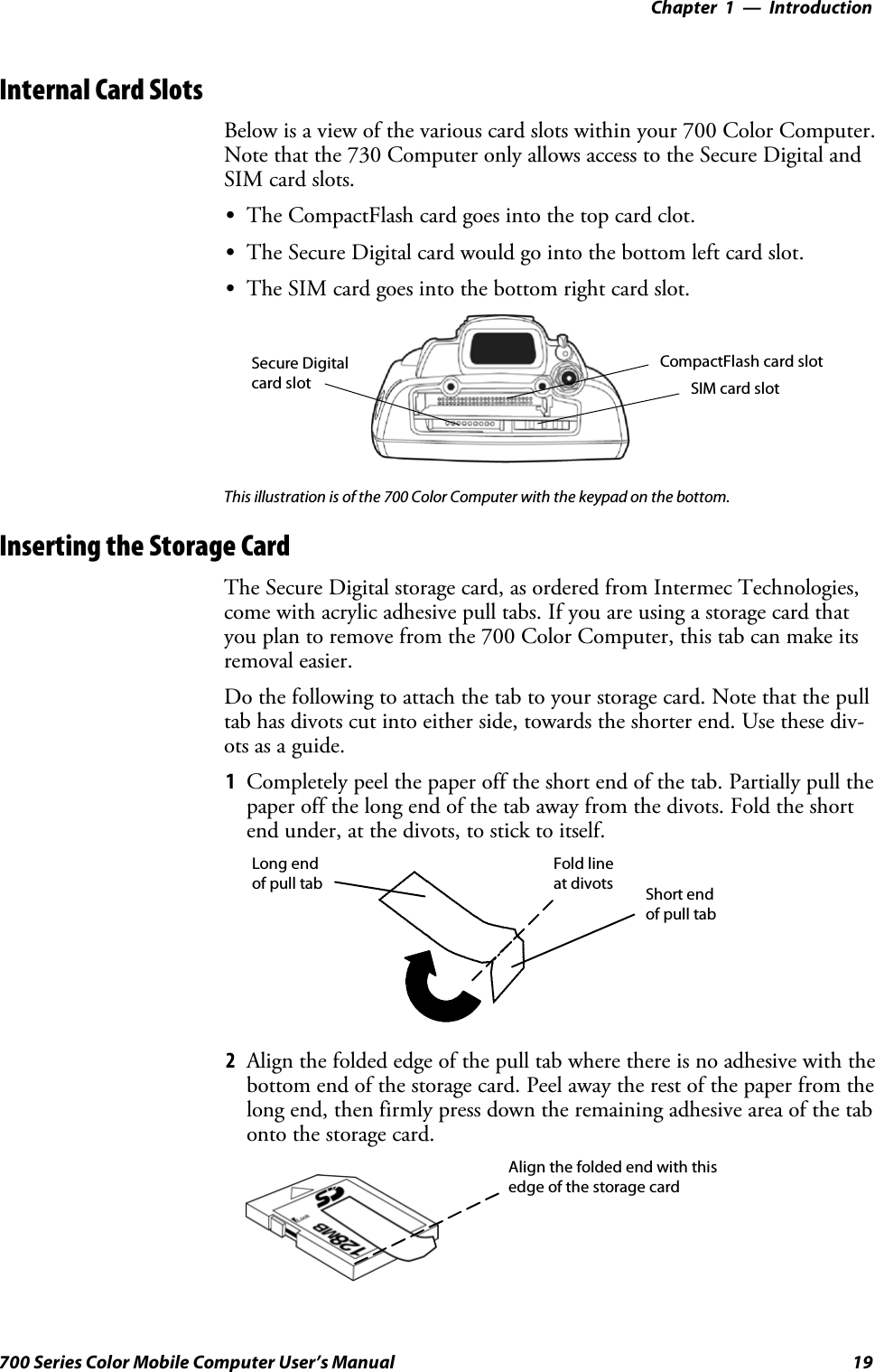 Introduction—Chapter 119700 Series Color Mobile Computer User’s ManualInternal Card SlotsBelow is a view of the various card slots within your 700 Color Computer.Note that the 730 Computer only allows access to the Secure Digital andSIM card slots.SThe CompactFlash card goes into the top card clot.SThe Secure Digital card would go into the bottom left card slot.SThe SIM card goes into the bottom right card slot.CompactFlash card slotSecure Digitalcard slot SIM card slotThis illustration is of the 700 Color Computer with the keypad on the bottom.Inserting the Storage CardThe Secure Digital storage card, as ordered from Intermec Technologies,come with acrylic adhesive pull tabs. If you are using a storage card thatyou plan to remove from the 700 Color Computer, this tab can make itsremoval easier.Do the following to attach the tab to your storage card. Note that the pulltab has divots cut into either side, towards the shorter end. Use these div-otsasaguide.1Completely peel the paper off the short end of the tab. Partially pull thepaper off the long end of the tab away from the divots. Fold the shortend under, at the divots, to stick to itself.Short endof pull tabLong endof pull tabFold lineat divots2Align the folded edge of the pull tab where there is no adhesive with thebottom end of the storage card. Peel away the rest of the paper from thelong end, then firmly press down the remaining adhesive area of the tabonto the storage card.Align the folded end with thisedge of the storage card