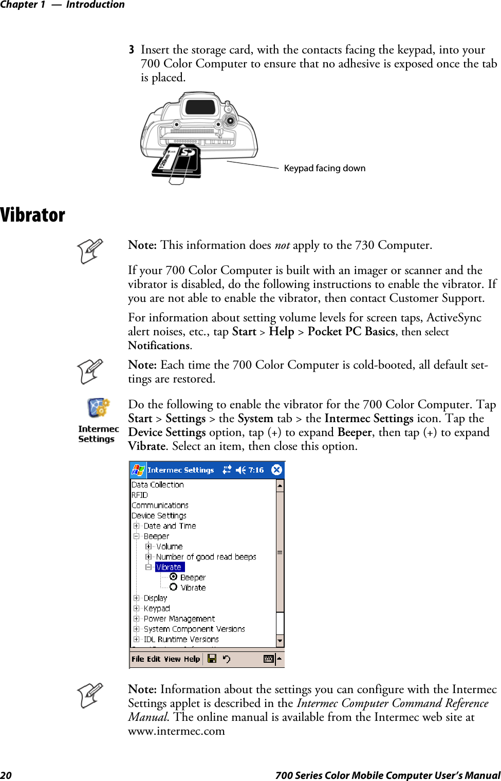 IntroductionChapter —120 700 Series Color Mobile Computer User’s Manual3Insert the storage card, with the contacts facing the keypad, into your700 Color Computer to ensure that no adhesive is exposed once the tabis placed.Keypad facing downVibratorNote: This information does not apply to the 730 Computer.If your 700 Color Computer is built with an imager or scanner and thevibrator is disabled, do the following instructions to enable the vibrator. Ifyou are not able to enable the vibrator, then contact Customer Support.For information about setting volume levels for screen taps, ActiveSyncalert noises, etc., tap Start &gt;Help &gt;Pocket PC Basics, then selectNotifications.Note: Each time the 700 Color Computer is cold-booted, all default set-tings are restored.Do the following to enable the vibrator for the 700 Color Computer. TapStart &gt;Settings &gt;theSystem tab&gt;theIntermec Settings icon. Tap theDevice Settings option, tap (+) to expand Beeper, then tap (+) to expandVibrate. Select an item, then close this option.Note: Information about the settings you can configure with the IntermecSettings applet is described in the Intermec Computer Command ReferenceManual. The online manual is available from the Intermec web site atwww.intermec.com