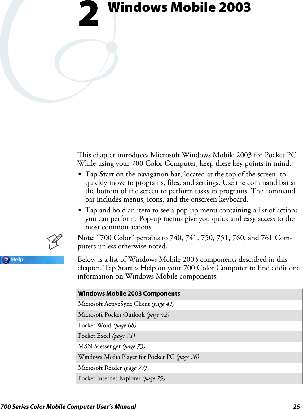 25700 Series Color Mobile Computer User’s ManualWindows Mobile 20032This chapter introduces Microsoft Windows Mobile 2003 for Pocket PC.While using your 700 Color Computer, keep these key points in mind:STap Start on the navigation bar, located at the top of the screen, toquickly move to programs, files, and settings. Use the command bar atthe bottom of the screen to perform tasks in programs. The commandbar includes menus, icons, and the onscreen keyboard.STap and hold an item to see a pop-up menu containing a list of actionsyou can perform. Pop-up menus give you quick and easy access to themost common actions.Note: “700 Color” pertains to 740, 741, 750, 751, 760, and 761 Com-puters unless otherwise noted.Below is a list of Windows Mobile 2003 components described in thischapter. Tap Start &gt;Help on your 700 Color Computer to find additionalinformation on Windows Mobile components.Windows Mobile 2003 ComponentsMicrosoft ActiveSync Client (page 41)Microsoft Pocket Outlook (page 42)Pocket Word (page 68)Pocket Excel (page 71)MSN Messenger (page 73)Windows Media Player for Pocket PC (page 76)Microsoft Reader (page 77)Pocket Internet Explorer (page 79)
