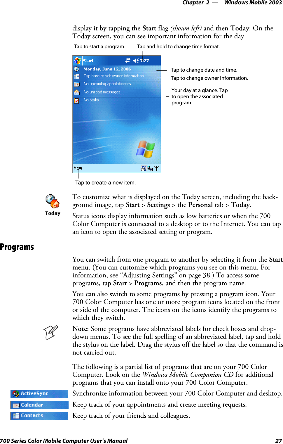 Windows Mobile 2003—Chapter 227700 Series Color Mobile Computer User’s Manualdisplay it by tapping the Start flag (shown left) and then Today.OntheToday screen, you can see important information for the day.Tap to create a new item.Your day at a glance. Tapto open the associatedprogram.Tap to change owner information.Tap to change date and time.Tap and hold to change time format.Tap to start a program.To customize what is displayed on the Today screen, including the back-ground image, tap Start &gt;Settings &gt;thePersonal tab &gt; Today.Status icons display information such as low batteries or when the 700Color Computer is connected to a desktop or to the Internet. You can tapan icon to open the associated setting or program.ProgramsYou can switch from one program to another by selecting it from the Startmenu. (You can customize which programs you see on this menu. Forinformation, see “Adjusting Settings” on page 38.) To access someprograms, tap Start &gt;Programs, and then the program name.You can also switch to some programs by pressing a program icon. Your700 Color Computer has one or more program icons located on the frontor side of the computer. The icons on the icons identify the programs towhich they switch.Note: Some programs have abbreviated labels for check boxes and drop-down menus. To see the full spelling of an abbreviated label, tap and holdthe stylus on the label. Drag the stylus off the label so that the command isnot carried out.The following is a partial list of programs that are on your 700 ColorComputer. Look on the Windows Mobile Companion CD for additionalprograms that you can install onto your 700 Color Computer.Synchronize information between your 700 Color Computer and desktop.Keep track of your appointments and create meeting requests.Keep track of your friends and colleagues.