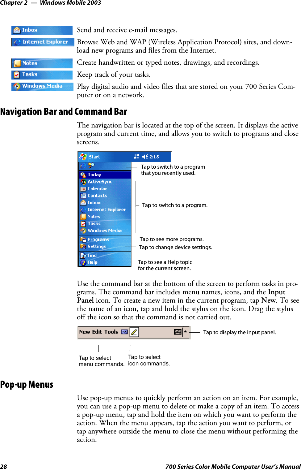 Windows Mobile 2003Chapter —228 700 Series Color Mobile Computer User’s ManualSend and receive e-mail messages.Browse Web and WAP (Wireless Application Protocol) sites, and down-load new programs and files from the Internet.Create handwritten or typed notes, drawings, and recordings.Keep track of your tasks.Play digital audio and video files that are stored on your 700 Series Com-puter or on a network.Navigation Bar and Command BarThe navigation bar is located at the top of the screen. It displays the activeprogram and current time, and allows you to switch to programs and closescreens.Taptoswitchtoaprogram.Tap to see more programs.Taptoswitchtoaprogramthat you recently used.Tap to change device settings.Tap to see a Help topicfor the current screen.Use the command bar at the bottom of the screen to perform tasks in pro-grams. The command bar includes menu names, icons, and the InputPanel icon. To create a new item in the current program, tap New.Toseethe name of an icon, tap and hold the stylus on the icon. Drag the stylusoff the icon so that the command is not carried out.Taptoselectmenu commands.Tap to display the input panel.Taptoselecticon commands.Pop-up MenusUse pop-up menus to quickly perform an action on an item. For example,you can use a pop-up menu to delete or make a copy of an item. To accessa pop-up menu, tap and hold the item on which you want to perform theaction. When the menu appears, tap the action you want to perform, ortap anywhere outside the menu to close the menu without performing theaction.