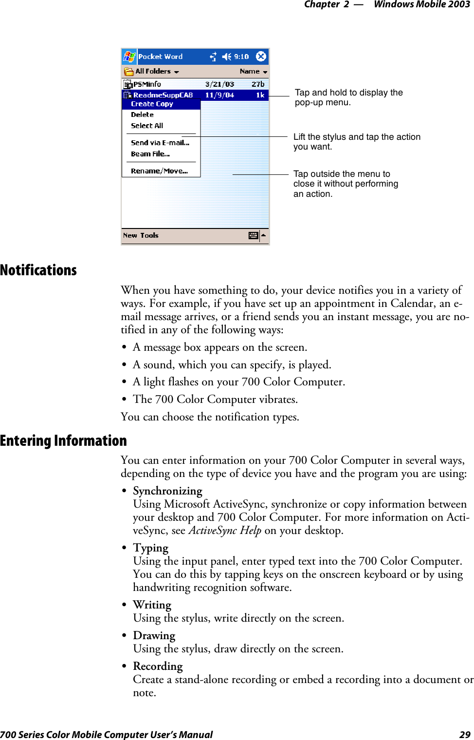 Windows Mobile 2003—Chapter 229700 Series Color Mobile Computer User’s ManualTap and hold to display thepop-up menu.Lift the stylus and tap the actionyou want.Tap outside the menu toclose it without performingan action.NotificationsWhen you have something to do, your device notifies you in a variety ofways. For example, if you have set up an appointment in Calendar, an e-mail message arrives, or a friend sends you an instant message, you are no-tified in any of the following ways:SA message box appears on the screen.SA sound, which you can specify, is played.SA light flashes on your 700 Color Computer.SThe 700 Color Computer vibrates.You can choose the notification types.Entering InformationYou can enter information on your 700 Color Computer in several ways,depending on the type of device you have and the program you are using:SSynchronizingUsing Microsoft ActiveSync, synchronize or copy information betweenyour desktop and 700 Color Computer. For more information on Acti-veSync, see ActiveSync Help on your desktop.STypingUsing the input panel, enter typed text into the 700 Color Computer.You can do this by tapping keys on the onscreen keyboard or by usinghandwriting recognition software.SWritingUsing the stylus, write directly on the screen.SDrawingUsing the stylus, draw directly on the screen.SRecordingCreate a stand-alone recording or embed a recording into a document ornote.