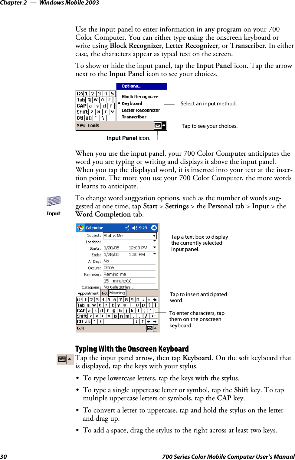 Windows Mobile 2003Chapter —230 700 Series Color Mobile Computer User’s ManualUse the input panel to enter information in any program on your 700Color Computer. You can either type using the onscreen keyboard orwrite using Block Recognizer,Letter Recognizer,orTranscriber.Ineithercase, the characters appear as typed text on the screen.To show or hide the input panel, tap the Input Panel icon. Tap the arrownext to the Input Panel icon to see your choices.Tap to see your choices.Input Panel icon.Select an input method.When you use the input panel, your 700 Color Computer anticipates theword you are typing or writing and displays it above the input panel.When you tap the displayed word, it is inserted into your text at the inser-tion point. The more you use your 700 Color Computer, the more wordsit learns to anticipate.To change word suggestion options, such as the number of words sug-gested at one time, tap Start &gt;Settings &gt;thePersonal tab &gt; Input &gt;theWord Completion tab.Tap a text box to displaythe currently selectedinput panel.To enter characters, tapthem on the onscreenkeyboard.Tap to insert anticipatedword.Typing With the Onscreen KeyboardTap the input panel arrow, then tap Keyboard.Onthesoftkeyboardthatis displayed, tap the keys with your stylus.STo type lowercase letters, tap the keys with the stylus.STo type a single uppercase letter or symbol, tap the Shift key. To tapmultiple uppercase letters or symbols, tap the CAP key.STo convert a letter to uppercase, tap and hold the stylus on the letterand drag up.STo add a space, drag the stylus to the right across at least two keys.