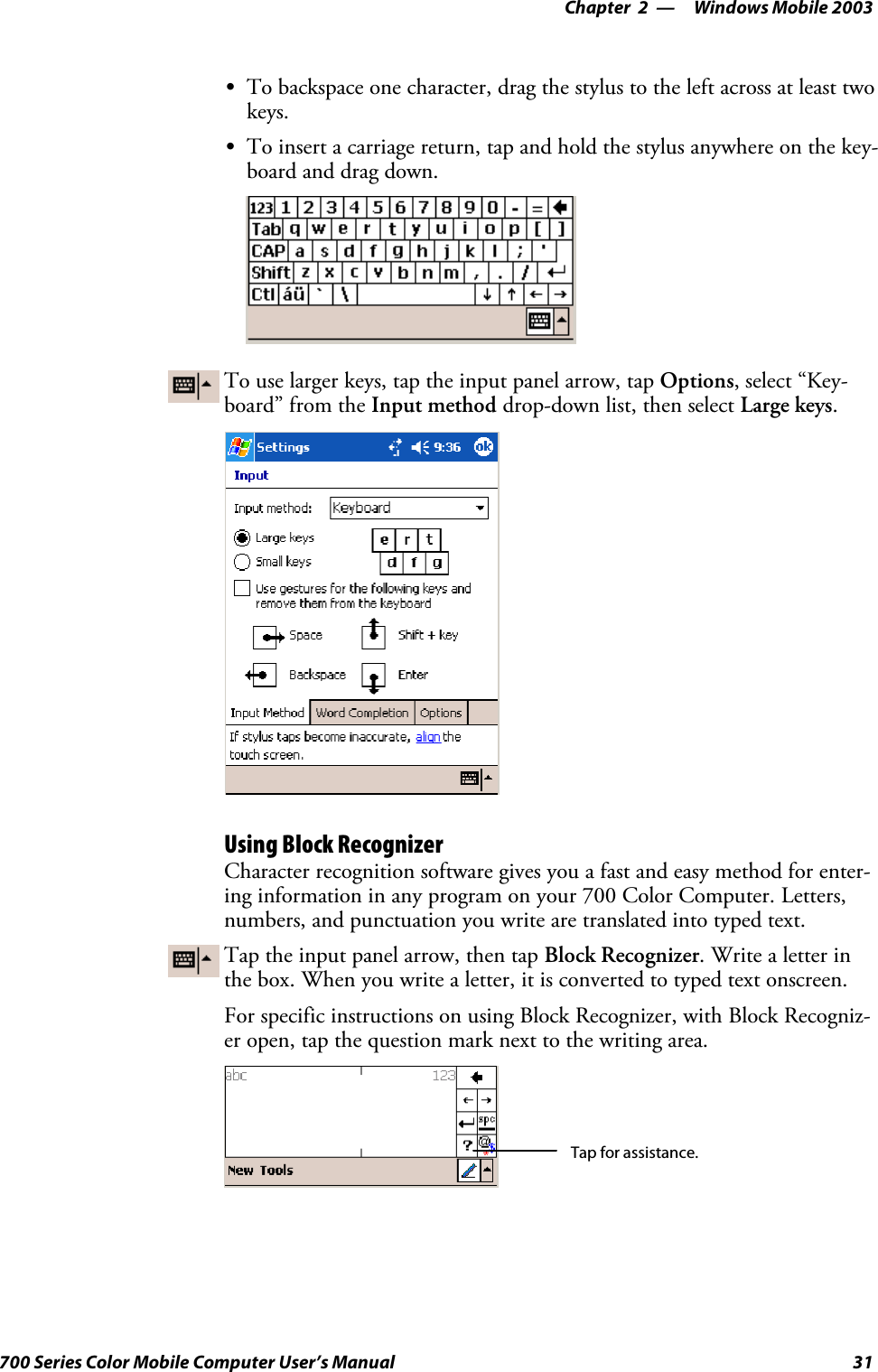 Windows Mobile 2003—Chapter 231700 Series Color Mobile Computer User’s ManualSTo backspace one character, drag the stylus to the left across at least twokeys.STo insert a carriage return, tap and hold the stylus anywhere on the key-board and drag down.To use larger keys, tap the input panel arrow, tap Options, select “Key-board” from the Input method drop-down list, then select Large keys.Using Block RecognizerCharacter recognition software gives you a fast and easy method for enter-ing information in any program on your 700 Color Computer. Letters,numbers, and punctuation you write are translated into typed text.Tap the input panel arrow, then tap Block Recognizer. Write a letter inthe box. When you write a letter, it is converted to typed text onscreen.For specific instructions on using Block Recognizer, with Block Recogniz-er open, tap the question mark next to the writing area.Tap for assistance.