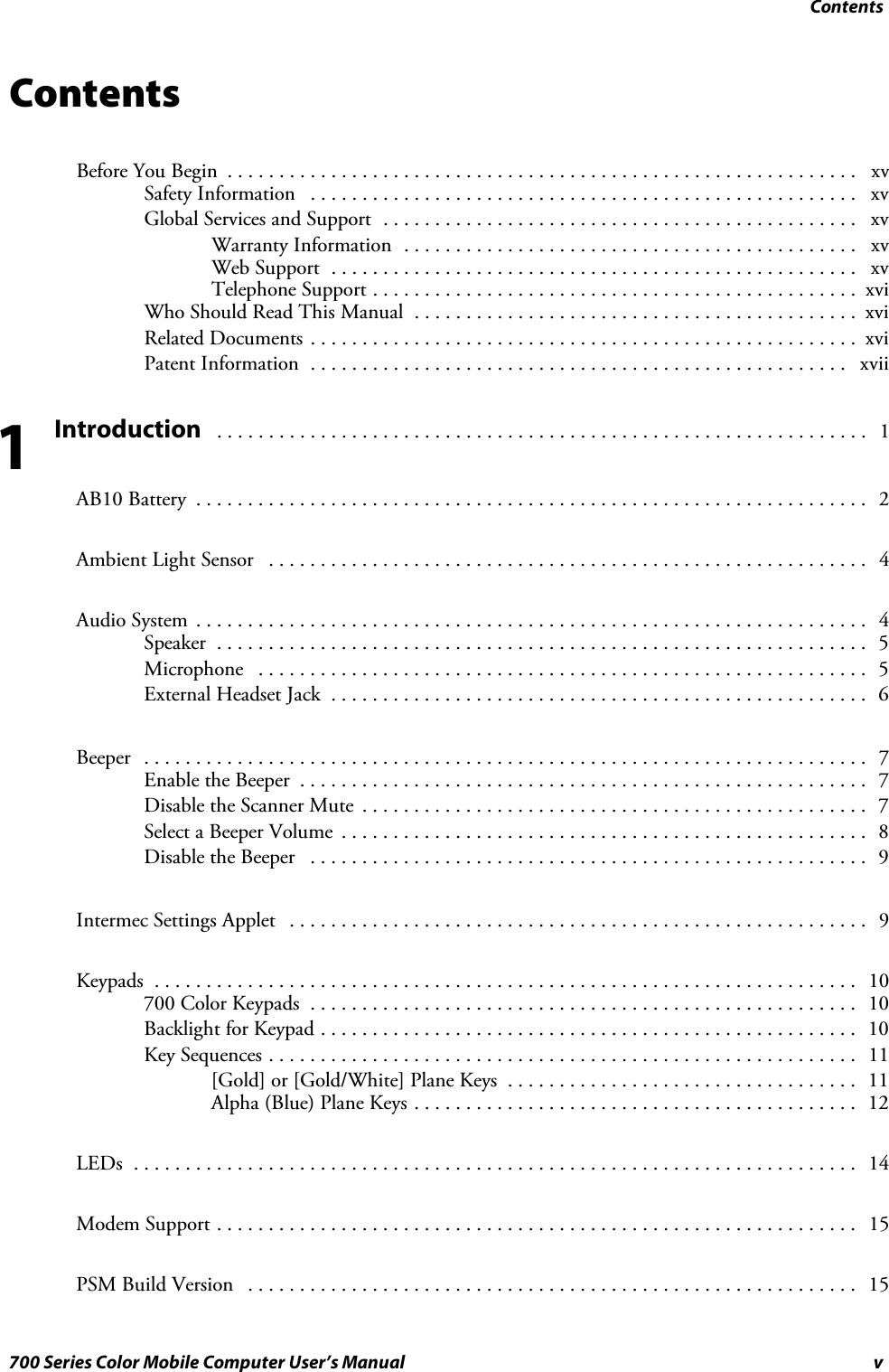 Contentsv700 Series Color Mobile Computer User’s ManualContentsBefore You Begin xv.............................................................Safety Information xv.....................................................Global Services and Support xv..............................................Warranty Information xv............................................Web Support xv...................................................Telephone Support xvi...............................................WhoShouldReadThisManual xvi...........................................Related Documents xvi.....................................................Patent Information xvii....................................................Introduction 1...............................................................AB10 Battery 2.................................................................Ambient Light Sensor 4..........................................................Audio System 4.................................................................Speaker 5...............................................................Microphone 5...........................................................External Headset Jack 6....................................................Beeper 7......................................................................Enable the Beeper 7.......................................................Disable the Scanner Mute 7.................................................Select a Beeper Volume 8...................................................Disable the Beeper 9......................................................Intermec Settings Applet 9........................................................Keypads 10....................................................................700 Color Keypads 10.....................................................Backlight for Keypad 10....................................................Key Sequences 11.........................................................[Gold] or [Gold/White] Plane Keys 11..................................Alpha (Blue) Plane Keys 12...........................................LEDs 14......................................................................Modem Support 15..............................................................PSM Build Version 15...........................................................1