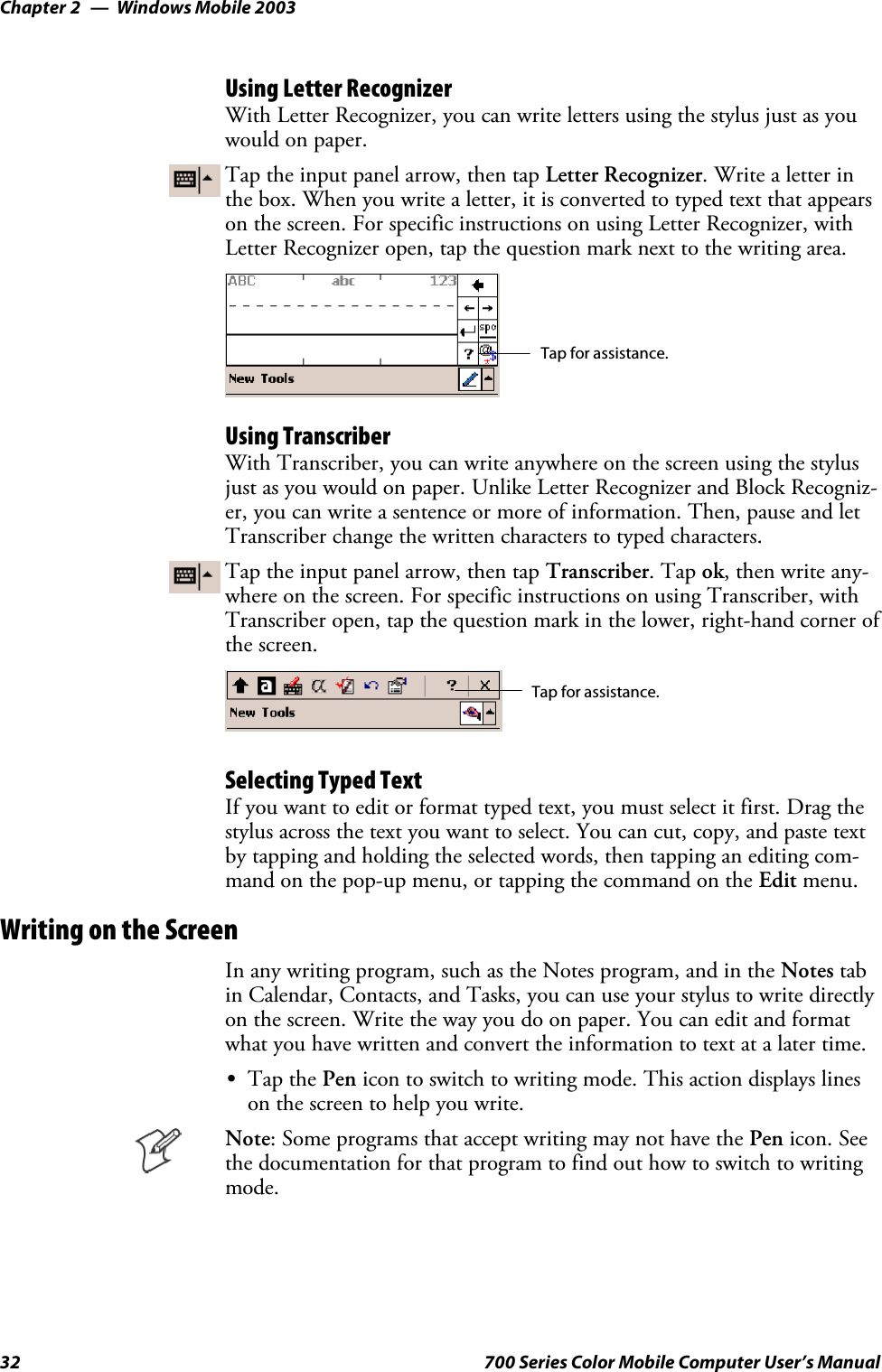 Windows Mobile 2003Chapter —232 700 Series Color Mobile Computer User’s ManualUsing Letter RecognizerWith Letter Recognizer, you can write letters using the stylus just as youwould on paper.Tap the input panel arrow, then tap Letter Recognizer. Write a letter inthe box. When you write a letter, it is converted to typed text that appearson the screen. For specific instructions on using Letter Recognizer, withLetter Recognizer open, tap the question mark next to the writing area.Tap for assistance.Using TranscriberWith Transcriber, you can write anywhere on the screen using the stylusjust as you would on paper. Unlike Letter Recognizer and Block Recogniz-er, you can write a sentence or more of information. Then, pause and letTranscriber change the written characters to typed characters.Tap the input panel arrow, then tap Transcriber.Tapok,thenwriteany-where on the screen. For specific instructions on using Transcriber, withTranscriber open, tap the question mark in the lower, right-hand corner ofthe screen.Tap for assistance.Selecting Typed TextIf you want to edit or format typed text, you must select it first. Drag thestylus across the text you want to select. You can cut, copy, and paste textby tapping and holding the selected words, then tapping an editing com-mand on the pop-up menu, or tapping the command on the Edit menu.Writing on the ScreenIn any writing program, such as the Notes program, and in the Notes tabin Calendar, Contacts, and Tasks, you can use your stylus to write directlyon the screen. Write the way you do on paper. You can edit and formatwhat you have written and convert the information to text at a later time.STap the Pen icon to switch to writing mode. This action displays lineson the screen to help you write.Note: Some programs that accept writing may not have the Pen icon. Seethe documentation for that program to find out how to switch to writingmode.