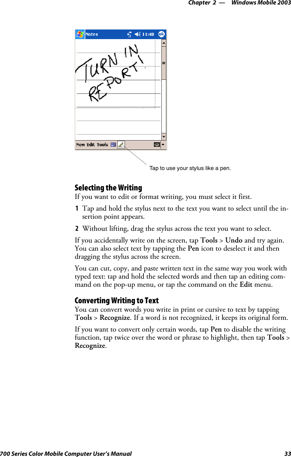 Windows Mobile 2003—Chapter 233700 Series Color Mobile Computer User’s ManualTap to use your stylus like a pen.Selecting the WritingIf you want to edit or format writing, you must select it first.1Tap and hold the stylus next to the text you want to select until the in-sertion point appears.2Without lifting, drag the stylus across the text you want to select.If you accidentally write on the screen, tap Tools &gt;Undo and try again.You can also select text by tapping the Pen icon to deselect it and thendragging the stylus across the screen.You can cut, copy, and paste written text in the same way you work withtyped text: tap and hold the selected words and then tap an editing com-mand on the pop-up menu, or tap the command on the Edit menu.Converting Writing to TextYou can convert words you write in print or cursive to text by tappingTools &gt;Recognize. If a word is not recognized, it keeps its original form.If you want to convert only certain words, tap Pen to disable the writingfunction, tap twice over the word or phrase to highlight, then tap Tools &gt;Recognize.
