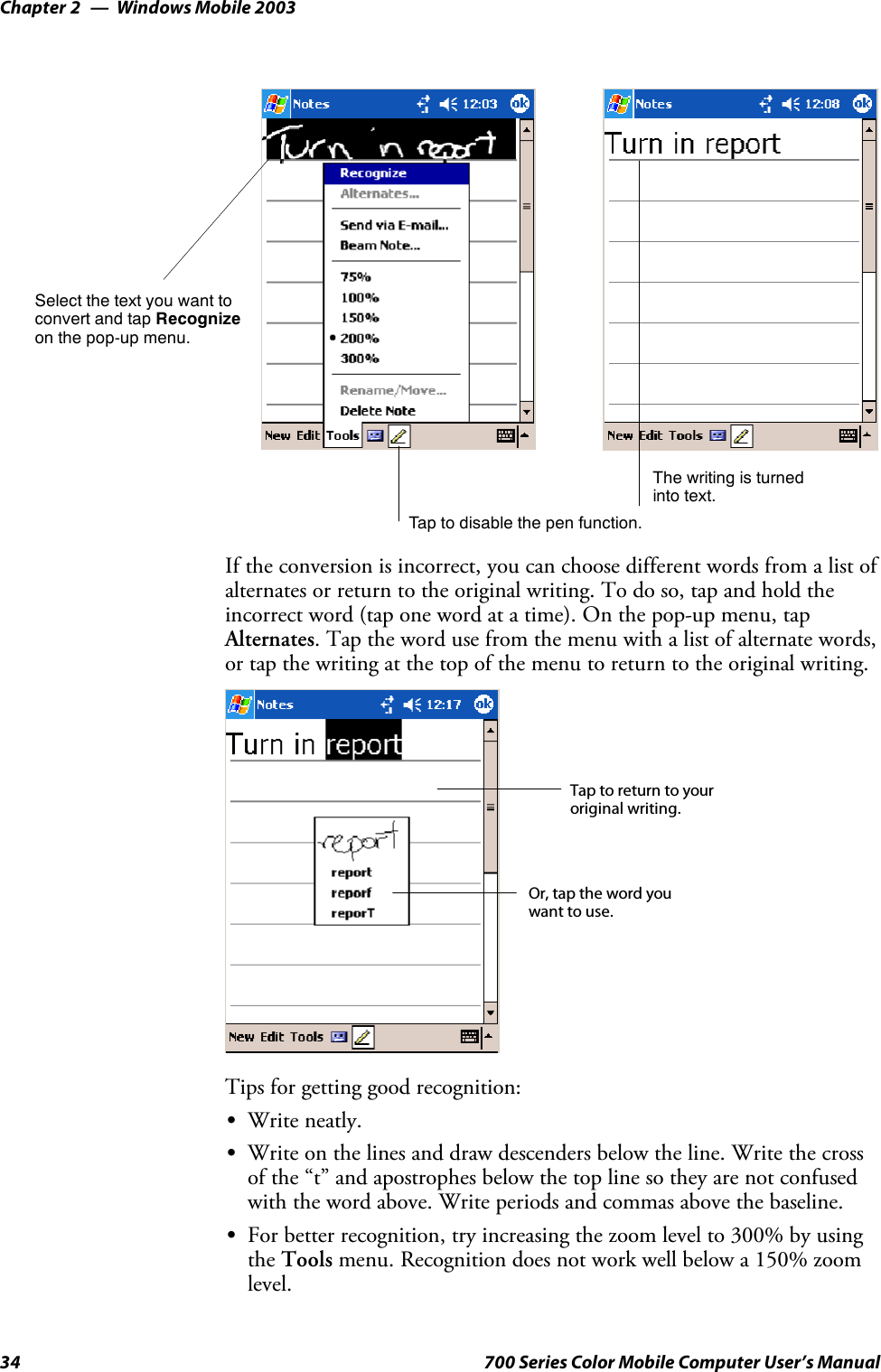 Windows Mobile 2003Chapter —234 700 Series Color Mobile Computer User’s ManualTap to disable the pen function.Select the text you want toconvert and tap Recognizeon the pop-up menu.The writing is turnedinto text.If the conversion is incorrect, you can choose different words from a list ofalternates or return to the original writing. To do so, tap and hold theincorrect word (tap one word at a time). On the pop-up menu, tapAlternates. Tap the word use from the menu with a list of alternate words,or tap the writing at the top of the menu to return to the original writing.Tap to return to youroriginal writing.Or, tap the word youwant to use.Tips for getting good recognition:SWrite neatly.SWrite on the lines and draw descenders below the line. Write the crossof the “t” and apostrophes below the top line so they are not confusedwith the word above. Write periods and commas above the baseline.SFor better recognition, try increasing the zoom level to 300% by usingthe Tools menu. Recognition does not work well below a 150% zoomlevel.