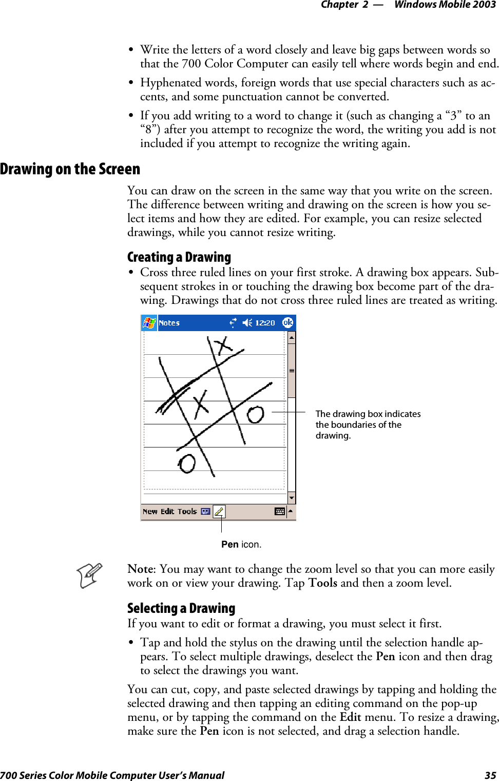 Windows Mobile 2003—Chapter 235700 Series Color Mobile Computer User’s ManualSWrite the letters of a word closely and leave big gaps between words sothat the 700 Color Computer can easily tell where words begin and end.SHyphenated words, foreign words that use special characters such as ac-cents, and some punctuation cannot be converted.SIf you add writing to a word to change it (such as changing a “3” to an“8”) after you attempt to recognize the word, the writing you add is notincluded if you attempt to recognize the writing again.Drawing on the ScreenYou can draw on the screen in the same way that you write on the screen.The difference between writing and drawing on the screen is how you se-lect items and how they are edited. For example, you can resize selecteddrawings, while you cannot resize writing.Creating a DrawingSCross three ruled lines on your first stroke. A drawing box appears. Sub-sequent strokes in or touching the drawing box become part of the dra-wing. Drawings that do not cross three ruled lines are treated as writing.The drawing box indicatesthe boundaries of thedrawing.Pen icon.Note: You may want to change the zoom level so that you can more easilywork on or view your drawing. Tap Tools and then a zoom level.Selecting a DrawingIfyouwanttoeditorformatadrawing,youmustselectitfirst.STap and hold the stylus on the drawing until the selection handle ap-pears. To select multiple drawings, deselect the Pen icon and then dragto select the drawings you want.You can cut, copy, and paste selected drawings by tapping and holding theselected drawing and then tapping an editing command on the pop-upmenu, or by tapping the command on the Edit menu. To resize a drawing,make sure the Pen icon is not selected, and drag a selection handle.