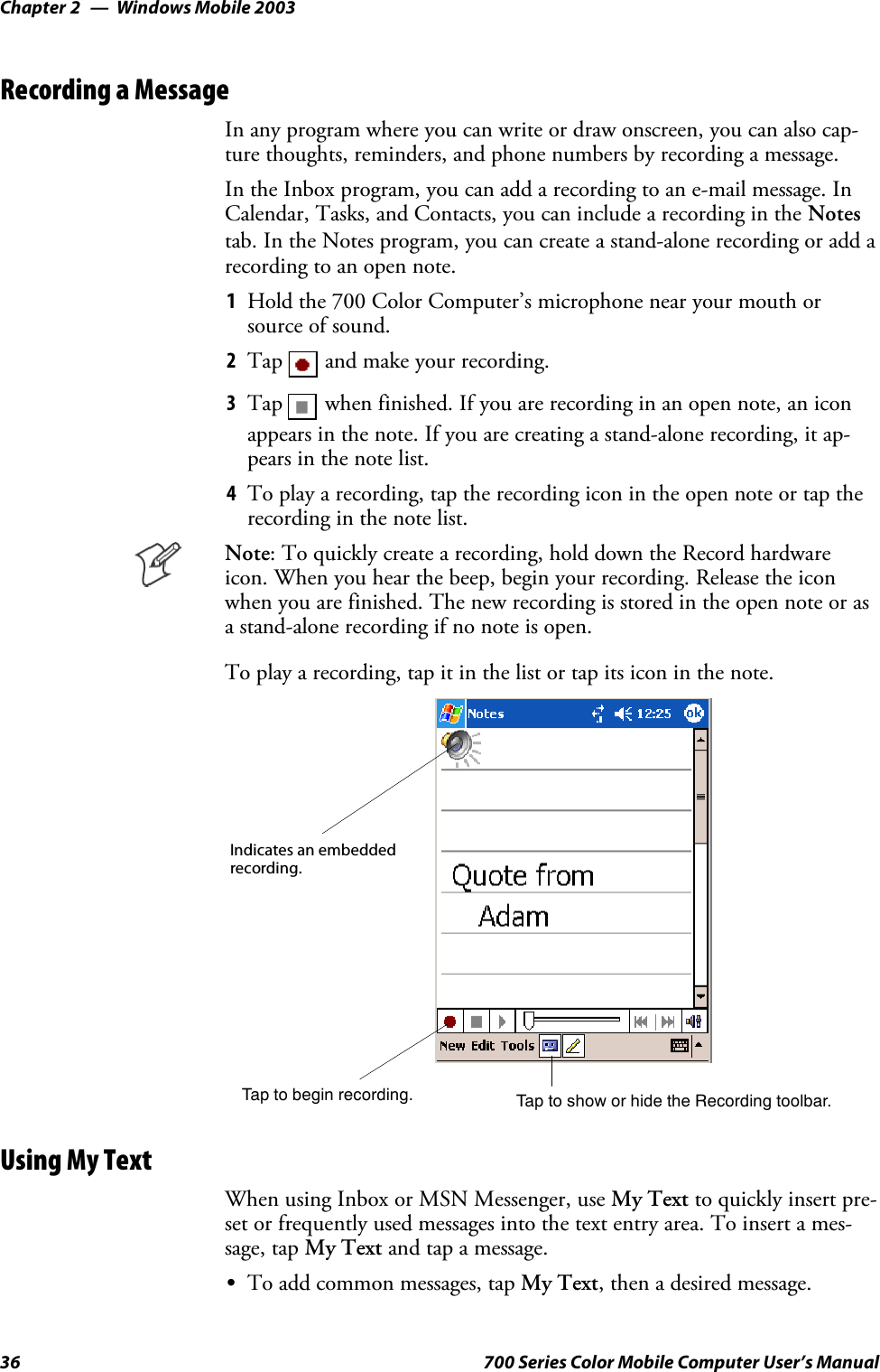 Windows Mobile 2003Chapter —236 700 Series Color Mobile Computer User’s ManualRecording a MessageIn any program where you can write or draw onscreen, you can also cap-ture thoughts, reminders, and phone numbers by recording a message.In the Inbox program, you can add a recording to an e-mail message. InCalendar, Tasks, and Contacts, you can include a recording in the Notestab. In the Notes program, you can create a stand-alone recording or add arecording to an open note.1Hold the 700 Color Computer’s microphone near your mouth orsource of sound.2Tap and make your recording.3Tap when finished. If you are recording in an open note, an iconappears in the note. If you are creating a stand-alone recording, it ap-pears in the note list.4To play a recording, tap the recording icon in the open note or tap therecording in the note list.Note: To quickly create a recording, hold down the Record hardwareicon. When you hear the beep, begin your recording. Release the iconwhen you are finished. The new recording is stored in the open note or asa stand-alone recording if no note is open.To play a recording, tap it in the list or tap its icon in the note.Indicates an embeddedrecording.Tap to begin recording. Tap to show or hide the Recording toolbar.Using My TextWhen using Inbox or MSN Messenger, use My Text to quickly insert pre-set or frequently used messages into the text entry area. To insert a mes-sage, tap My Text and tap a message.STo add common messages, tap My Text, then a desired message.