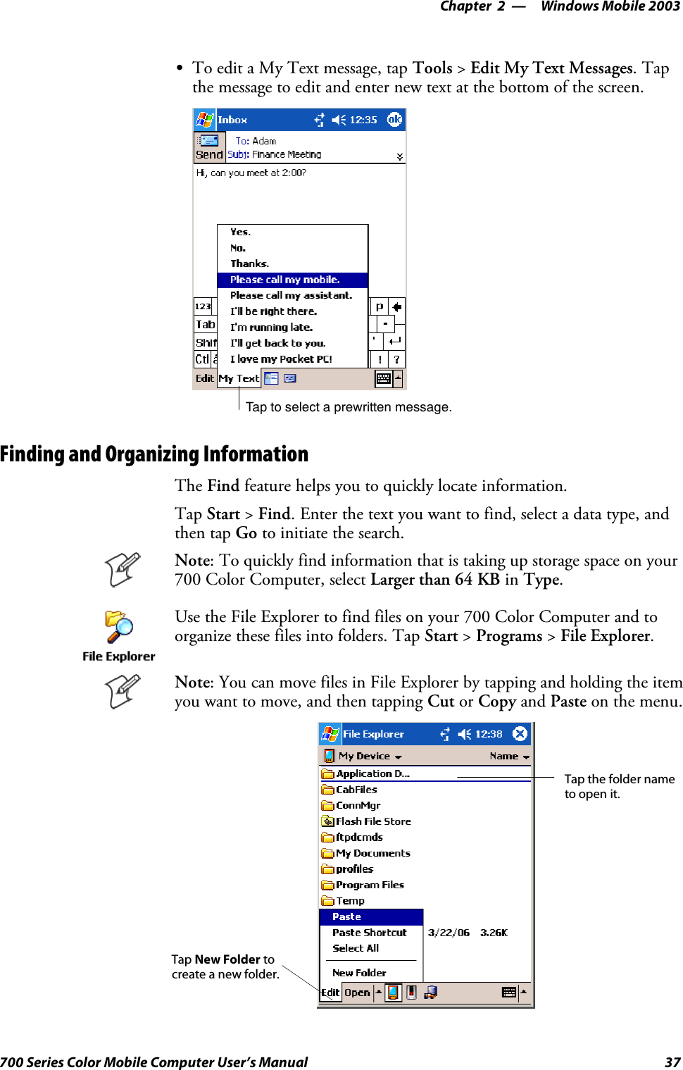 Windows Mobile 2003—Chapter 237700 Series Color Mobile Computer User’s ManualSTo edit a My Text message, tap Tools &gt;Edit My Text Messages.Tapthe message to edit and enter new text at the bottom of the screen.Tap to select a prewritten message.Finding and Organizing InformationThe Find feature helps you to quickly locate information.Tap Start &gt;Find. Enter the text you want to find, select a data type, andthen tap Go to initiate the search.Note: To quickly find information that is taking up storage space on your700 Color Computer, select Larger than 64 KB in Type.Use the File Explorer to find files on your 700 Color Computer and toorganize these files into folders. Tap Start &gt;Programs &gt;File Explorer.Note: You can move files in File Explorer by tapping and holding the itemyou want to move, and then tapping Cut or Copy and Paste on the menu.Tap the folder nameto open it.Tap New Folder tocreate a new folder.