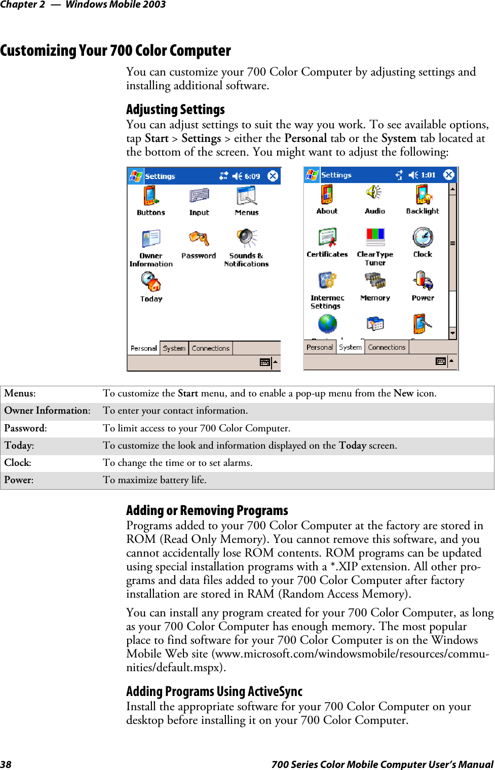 Windows Mobile 2003Chapter —238 700 Series Color Mobile Computer User’s ManualCustomizing Your 700 Color ComputerYou can customize your 700 Color Computer by adjusting settings andinstalling additional software.Adjusting SettingsYou can adjust settings to suit the way you work. To see available options,tap Start &gt;Settings &gt; either the Personal tab or the System tab located atthe bottom of the screen. You might want to adjust the following:Menus:To customize the Start menu, and to enable a pop-up menu from the New icon.Owner Information:Toenteryourcontactinformation.Password:To limit access to your 700 Color Computer.Today:To customize the look and information displayed on the Today screen.Clock:To change the time or to set alarms.Power:To maximize battery life.Adding or Removing ProgramsPrograms added to your 700 Color Computer at the factory are stored inROM (Read Only Memory). You cannot remove this software, and youcannot accidentally lose ROM contents. ROM programs can be updatedusing special installation programs with a *.XIP extension. All other pro-grams and data files added to your 700 Color Computer after factoryinstallation are stored in RAM (Random Access Memory).You can install any program created for your 700 Color Computer, as longas your 700 Color Computer has enough memory. The most popularplace to find software for your 700 Color Computer is on the WindowsMobile Web site (www.microsoft.com/windowsmobile/resources/commu-nities/default.mspx).Adding Programs Using ActiveSyncInstall the appropriate software for your 700 Color Computer on yourdesktop before installing it on your 700 Color Computer.