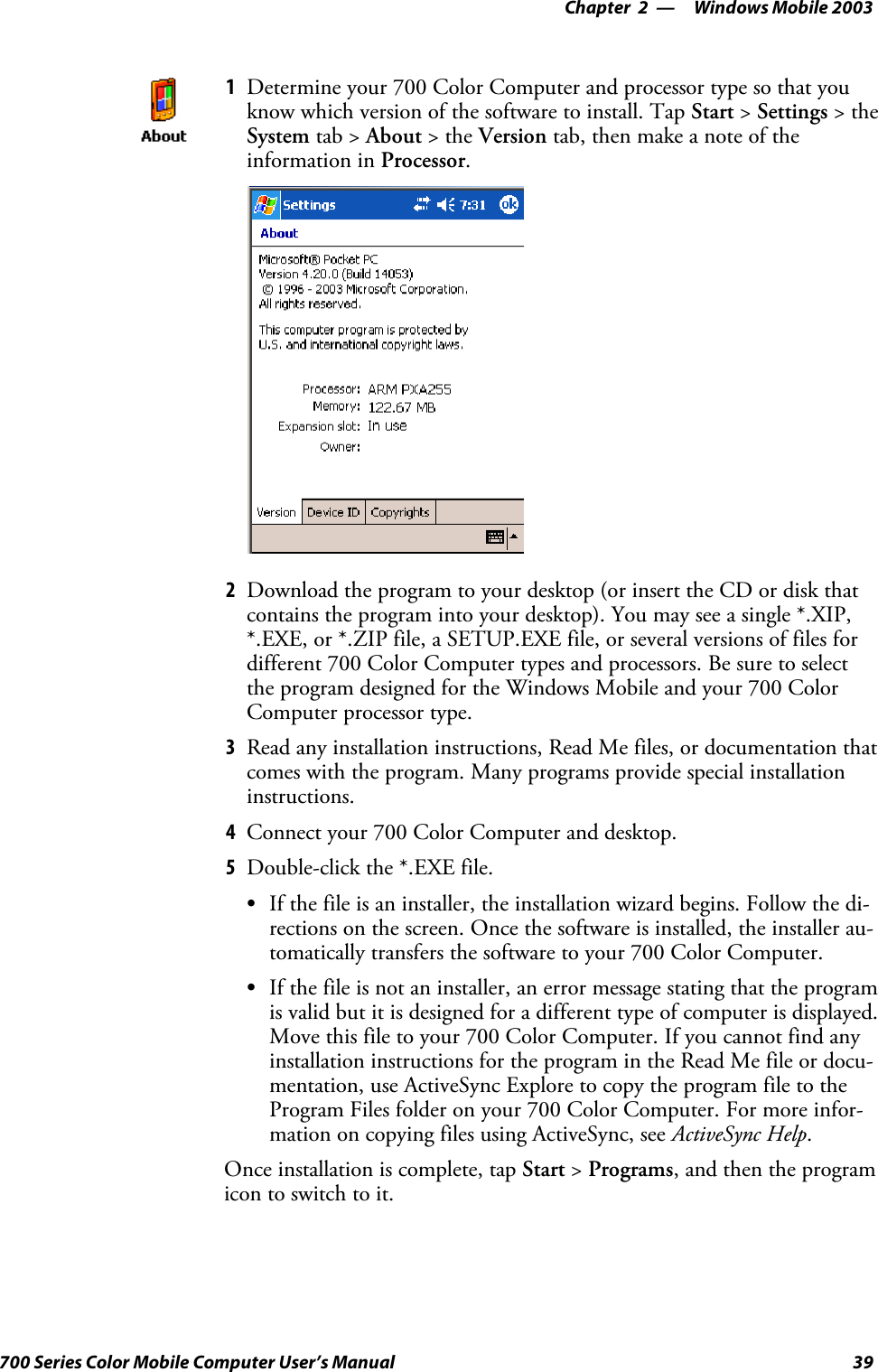 Windows Mobile 2003—Chapter 239700 Series Color Mobile Computer User’s Manual1Determine your 700 Color Computer and processor type so that youknow which version of the software to install. Tap Start &gt;Settings &gt;theSystem tab &gt; About &gt;theVersion tab, then make a note of theinformation in Processor.2Download the program to your desktop (or insert the CD or disk thatcontains the program into your desktop). You may see a single *.XIP,*.EXE, or *.ZIP file, a SETUP.EXE file, or several versions of files fordifferent 700 Color Computer types and processors. Be sure to selectthe program designed for the Windows Mobile and your 700 ColorComputer processor type.3Read any installation instructions, Read Me files, or documentation thatcomes with the program. Many programs provide special installationinstructions.4Connect your 700 Color Computer and desktop.5Double-click the *.EXE file.SIf the file is an installer, the installation wizard begins. Follow the di-rections on the screen. Once the software is installed, the installer au-tomatically transfers the software to your 700 Color Computer.SIf the file is not an installer, an error message stating that the programis valid but it is designed for a different type of computer is displayed.Move this file to your 700 Color Computer. If you cannot find anyinstallation instructions for the program in the Read Me file or docu-mentation, use ActiveSync Explore to copy the program file to theProgram Files folder on your 700 Color Computer. For more infor-mation on copying files using ActiveSync, see ActiveSync Help.Once installation is complete, tap Start &gt;Programs, and then the programicon to switch to it.